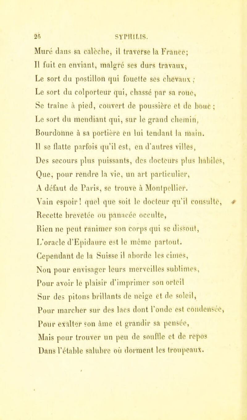 Muré dans sa calèche, il traverse la France; Il fuit en enviant, malgré ses durs travaux, Le sort du postillon qui fouette scs chevaux ; Le sort du colporteur qui, chassé par sa roue, Se traîne à pied, couvert de poussière et de houe ; Le sort du mendiant qui, sur le grand chemin. Bourdonne à sa portière en lui tendant la main. 11 se flatte parfois qu’il est, en d’autres villes, Des secours plus puissants, des docteurs plus habiles, Que, pour rendre la vie, un art particulier, A défaut de Paris, se trouve à Montpellier. Vain espoir! quel que soit le docteur qu’il consulté, * Recette brevetée ou panacée occulte, Rien ne peut ranimer son corps qui se dissout, L’oracle d’Epidaure est le meme partout. Cependant de la Suisse il aborde les cimes, Non pour envisager leurs merveilles sublimes, Pour avoir le plaisir d’imprimer son orteil Sur des pitons brillants de neige et de soleil, Pour marcher sur des lacs dont l’onde est condensée, Pour exalter son àme et grandir sa pensée, Mais pour trouver un peu de souille et de repos Dans l’étable salubre oii dorment les troupeaux.