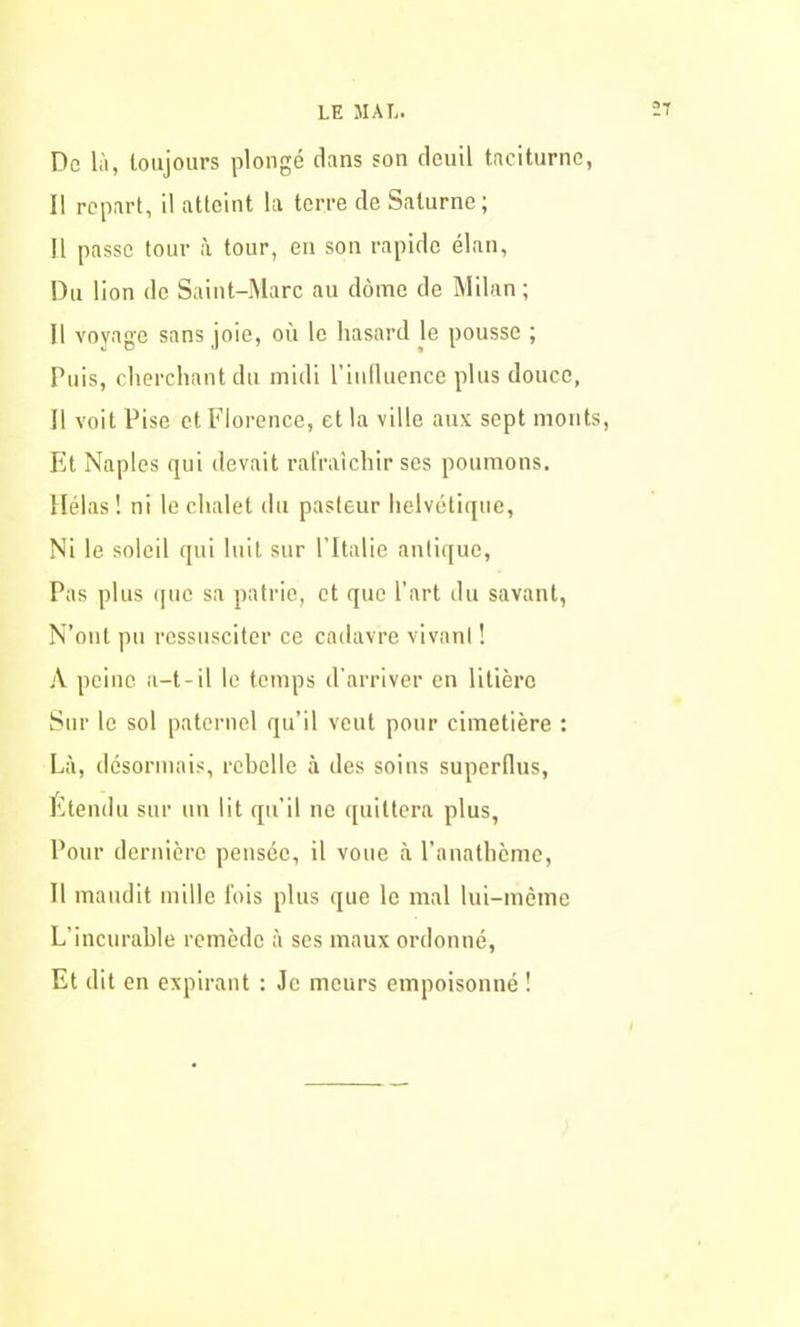 Do là, toujours plongé dans son deuil taciturne, Il repart, il atteint la terre de Saturne; Il passe tour à tour, en son rapide élan. Du lion de Saint-Marc au dôme de Milan; Il voyage sans joie, où le hasard le pousse ; Puis, cherchant du midi l’influence plus douce, Il voit Pise et Florence, et la ville aux sept monts, Et Naples qui devait rafraîchir ses poumons. Hélas ! ni le chalet du pasteur helvétique, Ni le soleil qui luit sur l’Italie antique, Pas plus que sa patrie, et que l’art du savant, N’oul pu ressusciter ce cadavre vivant ! A peine a-t-il le temps d’arriver en litière Sur le sol paternel qu’il veut pour cimetière : Là, désormais, rebelle à des soins superflus, Etendu sur un lit qu’il ne quittera plus, Pour dernière pensée, il voue à l’anathème, Il maudit mille fois plus que le mal lui-même L’incurable remède à ses maux ordonné, Et dit en expirant : Je meurs empoisonné !