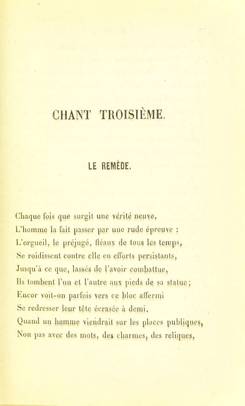 LE REMÈDE. Chaque lois que surgit une vérité neuve, L’homme la fait passer par une rude épreuve : L’orgueil, le préjugé, fléaux de tous les temps, Se roidissent contre elle en efforts persistants, Jusqu’à ce que, lassés de l'avoir combattue, Ils tombent l’un et l’autre aux pieds de sa statue ; Encor voit-on parfois vers ce bloc affermi Se redresser leur tête écrasée à demi. Quand un homme viendrai! sur les places publiques, Non pas avec des mots, des charmes, des reliques,