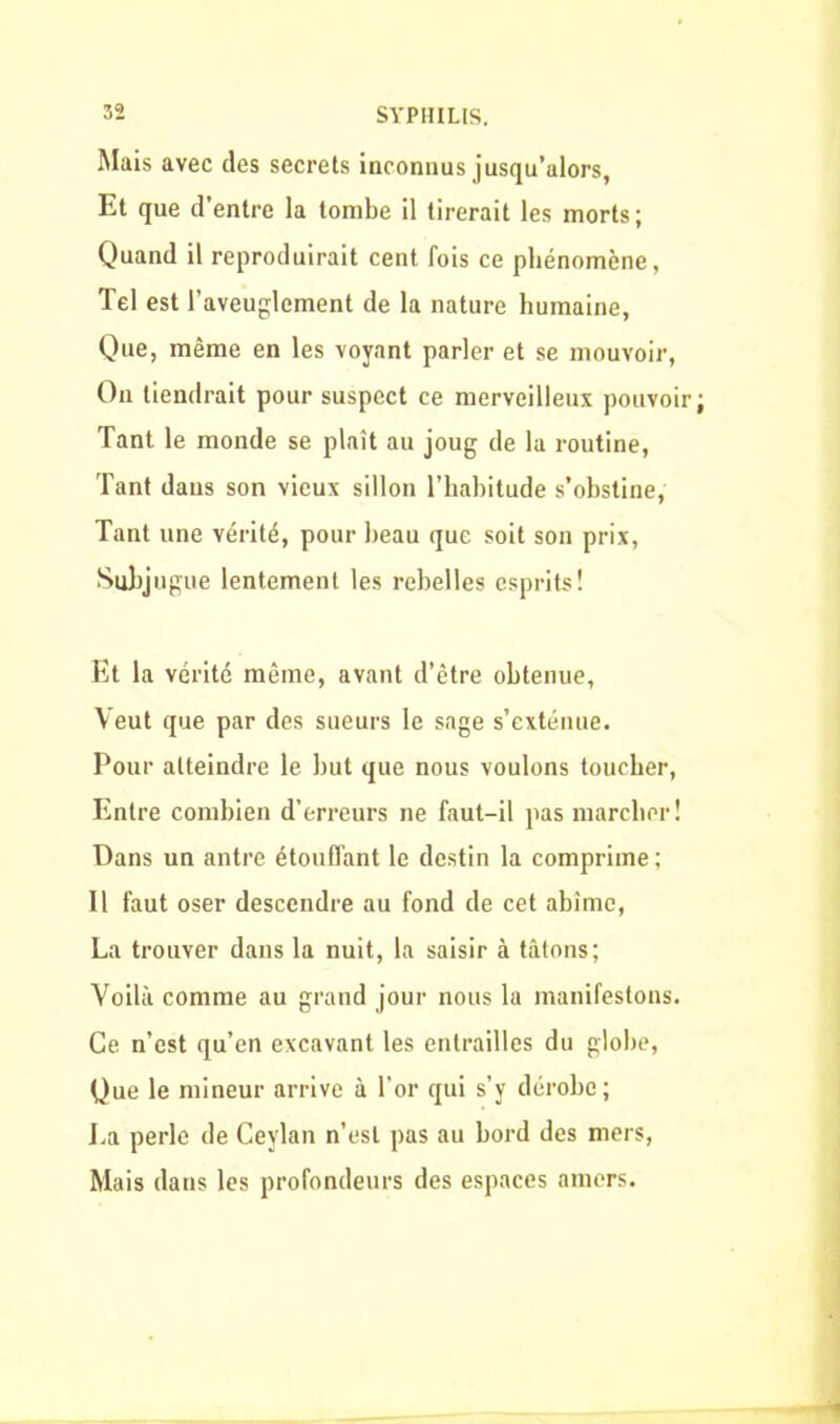 Mais avec des secrets inconnus jusqu’alors, Et que d’entre la tombe il tirerait les morts; Quand il reproduirait cent lois ce phénomène, Tel est l’aveuglement de la nature humaine, Que, même en les voyant parler et se mouvoir, On tiendrait pour suspect ce merveilleux pouvoir Tant le monde se plaît au joug de la routine, Tant dans son vieux sillon l’habitude s’obstine, Tant une vérité, pour beau que soit son prix, Subjugue lentement les rebelles esprits! Et la vérité même, avant d’être obtenue, Veut que par des sueurs le sage s’exténue. Pour atteindre le but que nous voulons toucher, Entre combien d’erreurs ne faut-il pas marcher! Dans un antre étouffant le destin la comprime ; Il faut oser descendre au fond de cet abîme, La trouver dans la nuit, la saisir à tâtons; Voilà comme au grand jour nous la manifestons. Ce n’est qu’en excavant les entrailles du globe, Que le mineur arrive à l’or qui s’y dérobe; La perle de Ceylan n’est pas au bord des mers, Mais dans les profondeurs des espaces amers.