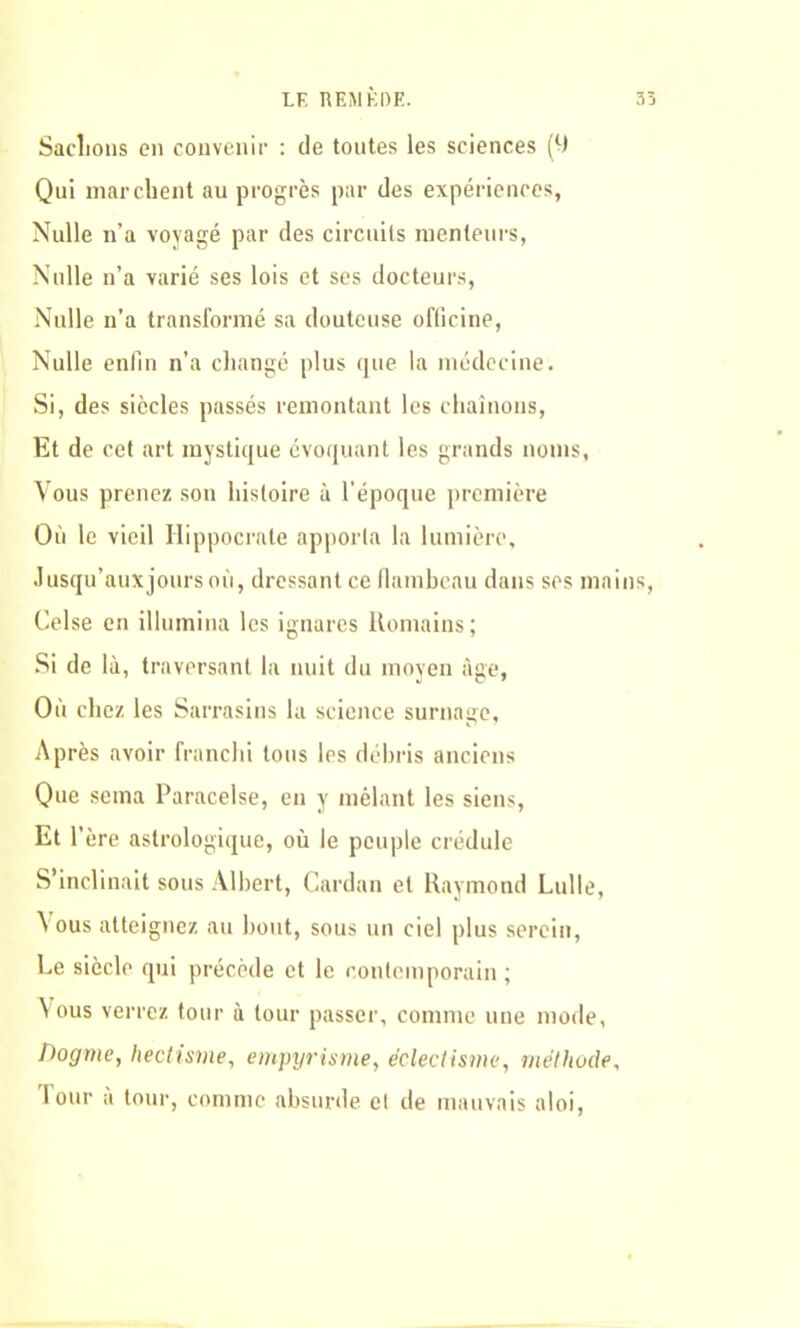 LF REM KDE. 3 Sachons en convenir : de tontes les sciences (9 Qui marchent au progrès par des expériences, Nulle n’a voyagé par des circuits menteurs, Nulle n’a varié ses lois et ses docteurs, Nulle n’a transformé sa douteuse officine, Nulle enfin n’a changé plus que la médecine. Si, des siècles passés remontant les chaînons, Et de cet art mystique évoquant les grands noms, Vous prenez son histoire à l’époque première Où le vieil Hippocrate apporta la lumière. Jusqu’aux jours où, dressant ce flambeau dans ses mains Celse en illumina les ignares Romains; Si de là, traversant la nuit du moyen âge, Où chez les Sarrasins la science surnage, Après avoir franchi tous les débris anciens Que sema Paracelse, en y mêlant les siens, Et 1' ère astrologique, où le peuple crédule S’inclinait sous Albert, Cardan et Raymond Lulle, Vous atteignez au bout, sous un ciel plus serein, Ee siècle qui précède et le contemporain ; Vous verrez tour à tour passer, comme une mode, Dogme, hectisme, empyrisme, éclectisme, méthode, Four a tour, comme absurde et de mauvais aloi,