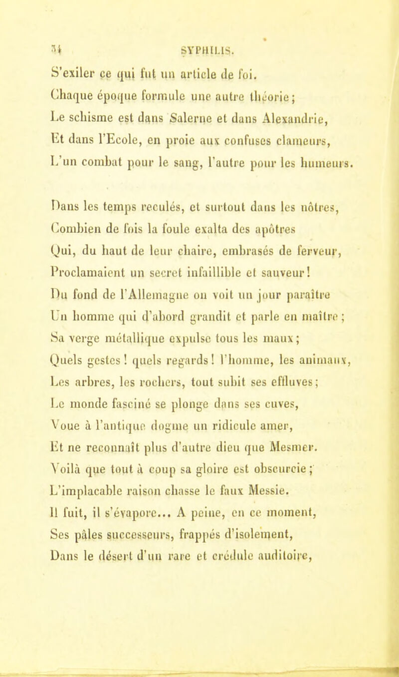 S’exiler ce qui fut un article de foi. Chaque époque formule une autre théorie; Le schisme est dans Salerne et dans Alexandrie, Et dans l’Ecole, en proie aux confuses clameurs, L’un combat pour le sang, l’autre pour les humeurs. Dans les temps reculés, et surtout dans les nôtres, Combien de fois la foule exalta des apôtres Qui, du haut de leur chaire, embrasés de ferveur, Proclamaient un secret infaillible et sauveur! Du fond de l’Allema gne on voit un jour paraître Un homme qui d’abord grandit et parle en maître ; Sa verge métallique expulse tous les maux ; Quels gestes! quels regards! l’homme, les animaux, Les arbres, les rochers, tout subit ses effluves; Le monde fasciné se plonge dans ses cuves, Voue à l’antique dogme un ridicule amer, Et ne reconnaît plus d’autre dieu que Mesmer. Voilà que tout à coup sa gloire est obscurcie ; L’implacable raison chasse le faux Messie. Il fuit, il s’évapore... A peine, en ce moment, Ses pâles successeurs, frappés d’isolement, Dans le désert d’un rare et crédule auditoire,