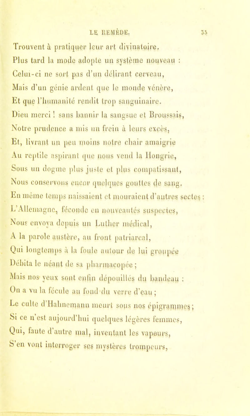 Trouvent à pratiquer leur art divinatoire. Plus tard la mode adopte un système nouveau : Celui-ci ne sort pas d’un délirant cerveau, Mais d’un génie ardent que le monde vénère, Et que l'humanité rendit trop sanguinaire. Dieu merci ! sans bannir la sangsue et Broussais, Notre prudence a mis un frein à leurs excès, Et, livrant un peu moins notre chair amaigrie Au reptile aspirant que nous vend la Hongrie, Sous un dogme plus juste et plus compatissant, Nous conservons encor quelques gouttes de sang. En même temps naissaient et mouraient d’autres sectes : L’Allemagne, féconde en nouveautés suspectes, Nous envoya depuis un Luther médical, A la parole austère, au front patriarcal, Qui longtemps à la foule autour de lui groupée Débita le néant de sa pharmacopée ; Mais nos yeux sont enfin dépouillés du bandeau : Un a vu la fécule au fond du verre d’eau ; Le culte d Hahnemanu meurt sous nos épigranime$; Si ce n est aujourd’hui quelques légères femmes, Qui, lautc d autre mal, inventant les vapeurs, S en vont interroger ses mystères trompeurs,