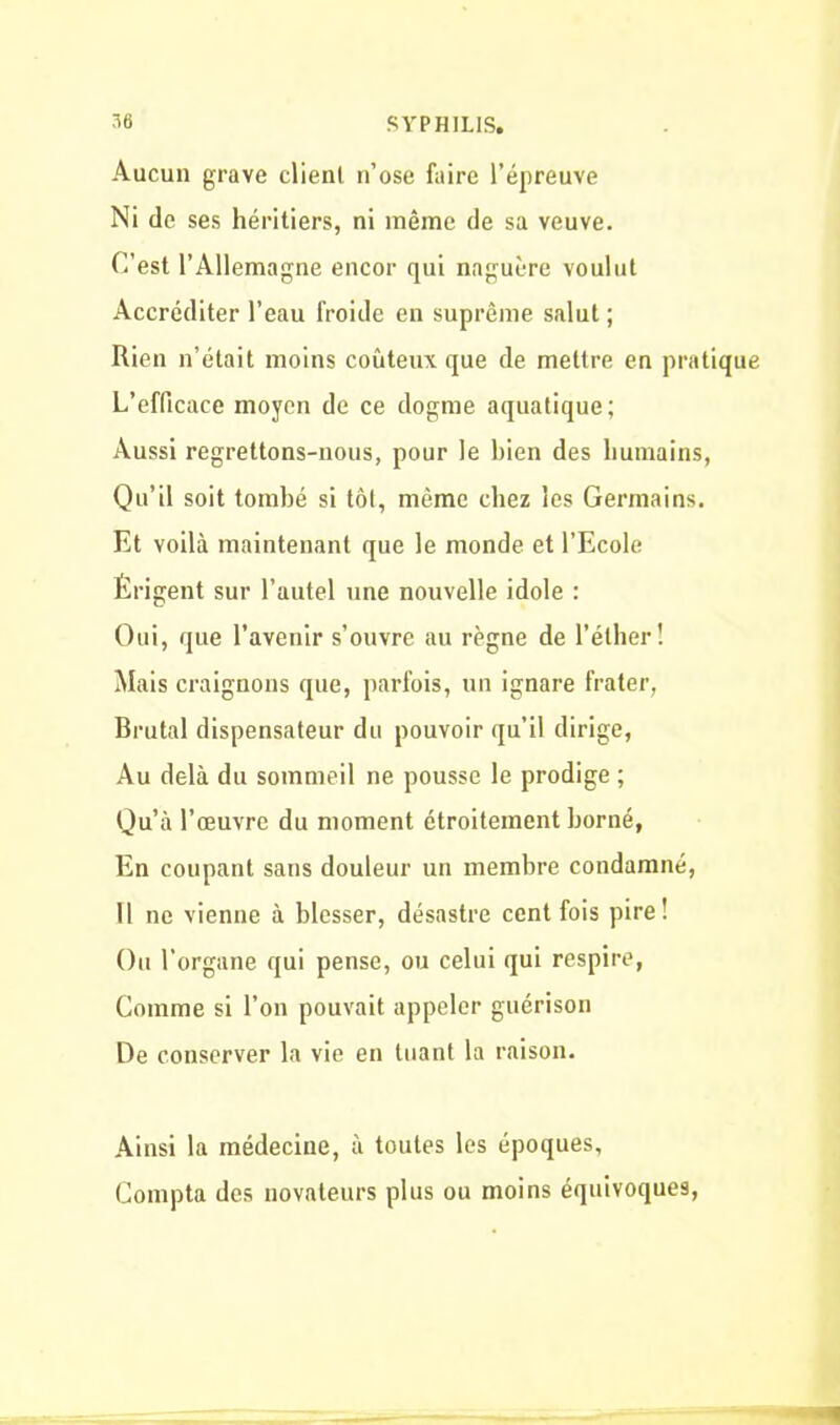 Aucun grave clienl n’ose faire l’épreuve Ni de ses héritiers, ni même de sa veuve. C’est l’Allemagne encor qui naguère voulut Accréditer l’eau froide en suprême salut ; Rien n’était moins coûteux que de mettre en pratique L’efficace moyen de ce dogme aquatique; Aussi regrettons-nous, pour le bien des humains, Qu’il soit tombé si tôt, même chez les Germains. Et voilà maintenant que le monde et l’Ecole Érigent sur l’autel une nouvelle idole : Oui, que l’avenir s’ouvre au règne de l’éther! Mais craignons que, parfois, un ignare frater, Brutal dispensateur du pouvoir qu’il dirige, Au delà du sommeil ne pousse le prodige ; Qu’à l’œuvre du moment étroitement borné, En coupant sans douleur un membre condamné, Il ne vienne à blesser, désastre cent fois pire! Ou l’organe qui pense, ou celui qui respire, Comme si l’on pouvait appeler guérison De conserver la vie en tuant la raison. Ainsi la médecine, à toutes les époques. Compta des novateurs plus ou moins équivoques,