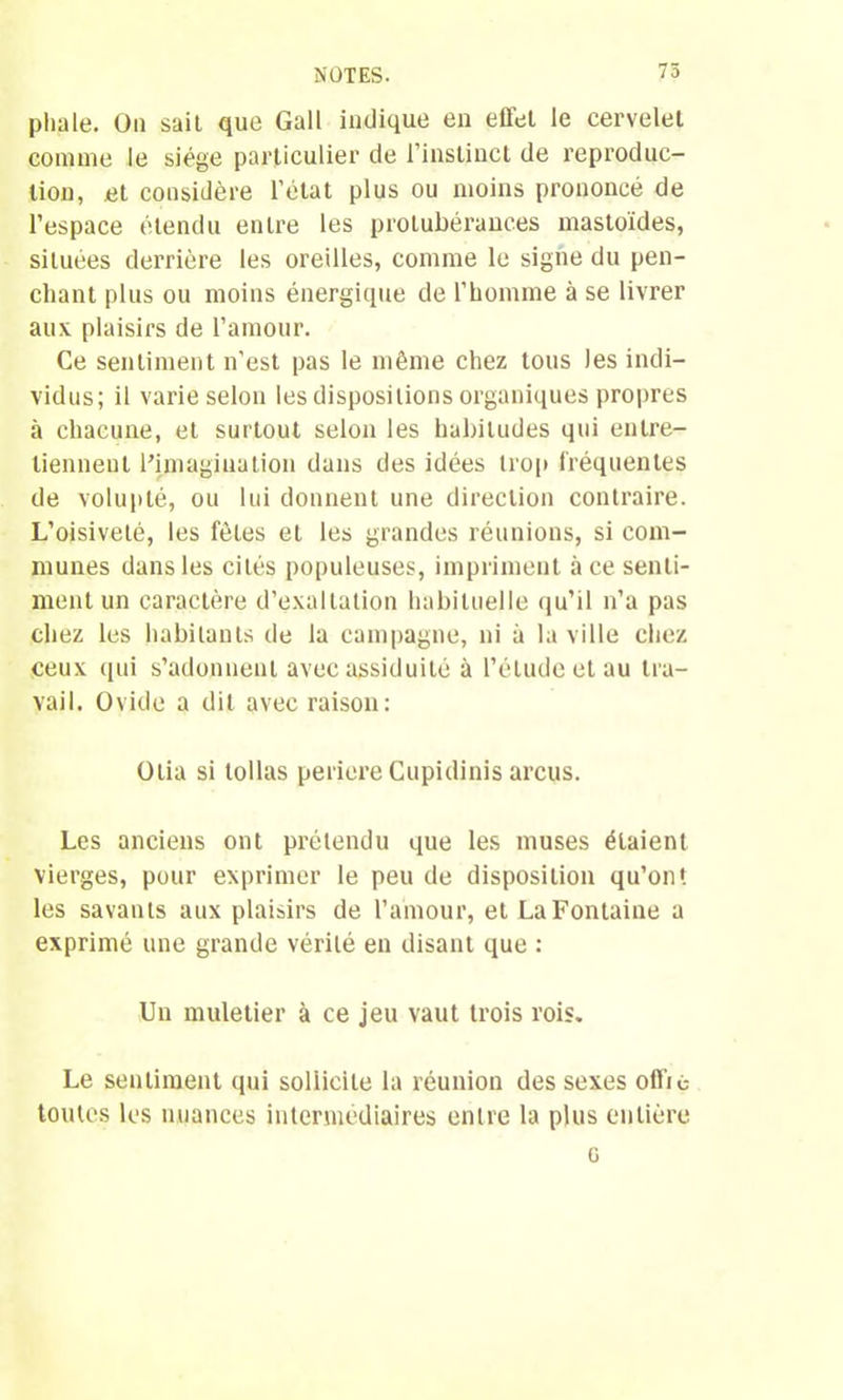 75 pliale. On sait que Gall indique en effet le cervelet comme le siège particulier de l’instinct de reproduc- tion, et considère l’état plus ou moins prononcé de l’espace étendu entre les protubérances mastoïdes, situées derrière les oreilles, comme le signe du pen- chant plus ou moins énergique de l’homme à se livrer aux plaisirs de l’amour. Ce sentiment n'est pas le même chez tous les indi- vidus; il varie selon les dispositions organiques propres à chacune, et surtout selon les habitudes qui entre- tiennent l’imagination dans des idées trop fréquentes de volupté, ou lui donnent une direction contraire. L’oisiveté, les fêles et les grandes réunions, si com- munes dans les cités populeuses, impriment à ce senti- ment un caractère d’exaltation habituelle qu’il n’a pas chez les habitants de la campagne, ni à la ville chez ceux qui s’adonnent avec assiduité à l’étude et au tra- vail. Ovide a dit avec raison: Otia si tollas periere Cupidinis arcus. Les anciens ont prétendu que les muses étaient vierges, pour exprimer le peu de disposition qu’on*, les savants aux plaisirs de l’amour, et La Fontaine a exprimé une grande vérité en disant que : Un muletier à ce jeu vaut trois rois. Le sentiment qui sollicite la réunion des sexes oflie toutes les nuances intermédiaires entre la plus entière G