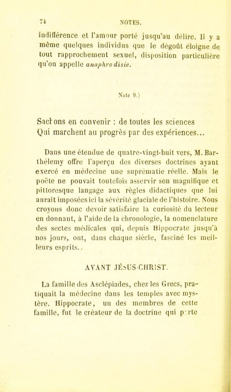 indifférence el l’amour porté jusqu’au délire. Il y a môme quelques individus que le dégoût éloigne de tout rapprochement sexuel, disposition particulière qu’on appelle anuphrodisie. Note 9.) Sacfons en convenir : de toutes les sciences Qui marchent au progrès par des expériences... Dans une étendue de quatre-vingt-huit vers, M. Bar- thélemy offre l'aperçu des diverses doctrines ayant exercé en médecine une suprématie réelle. Mais le poète ne pouvait toutefois asservir son magnifique et pittoresque langage aux règles didactiques que lui aurait imposées ici la sévérité glaciale de l’histoire. Nous croyons donc devoir satisfaire la curiosité du lecteur en donnant, à l’aide de la chronologie, la nomenclature des sectes médicales qui, depuis Hippocrate jusqu'à nos jours, ont, dans chaque siècle, fasciné les meil- leurs esprits., AVANT JÉ3ÜS CHRIST. La famille des Asclépiades, chez les Grecs, pra- tiquait la médecine dans les temples avec mys- tère. Hippocrate, un des membres de cette famille, fut le créateur de la doctrine qui p rte