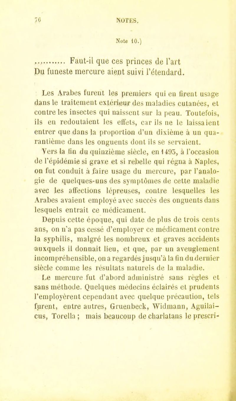 Note 10.) Faut-il que ces princes de l’art Du funeste mercure aient suivi l’étendard. Les Arabes furent les premiers qui en firent usage dans le traitement extérieur des maladies cutanées, et contre les insectes qui naissent sur la peau. Toutefois, ils en redoutaient les effets, car ils ne le laissaient entrer que dans la proportion d’un dixième à un qua- rantième dans les onguents dont ils se servaient. Vers la fin du quinzième siècle, en 1495, à l’occasion de l’épidémie si grave et si rebelle qui régna à Naples, on fut conduit à faire usage du mercure, par l’analo- gie de quelques-uns des symptômes de cette maladie avec les affections lépreuses, contre lesquelles les Arabes avaient employé avec succès des onguents dans lesquels entrait ce médicament. Depuis cette époque, qui date de plus de trois cents ans, on n’a pas cessé d’employer ce médicament contre la syphilis, malgré les nombreux et graves accidents auxquels il donnait lieu, et que, par un aveuglement incompréhensible, on a regardés jusqu’à la fin du dernier siècle comme les résultats naturels de la maladie. Le mercure fut d’abord administré sans règles et sans méthode. Quelques médecins éclairés et prudents l’employèrent cependant avec quelque précaution, tels furent, entre autres, Gruenbeck, Widmann, Aguilai- cus, Torella ; mais beaucoup de charlatans le prescri-