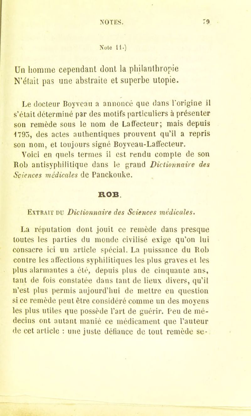 Note U.) Un homme cependant dont la philanthropie N’était pas une abstraite et superbe utopie. Le docteur Boyvean a annoncé que dans l'origine il s’élait déterminé par des motifs particuliers à présenter son remède sous le nom de Lafl'ecteur; mais depuis •1793, des actes authentiques prouvent qu’il a repris son nom, et toujours signé Boyveau-Laffecteur. Voici en quels termes il est rendu compte de son Rob antisyphilitique dans le grand Dictionnaire des Sciences médicales de Panckouke. ROB. Extrait du Dictionnaire des Sciences médicales. La réputation dont jouit ce remède dans presque toutes les parties du monde civilisé exige qu’on lui consacre ici un article spécial. La puissance du Rob contre les affections syphilitiques les plus graves et les plus alarmantes a été, depuis plus de cinquante ans, tant de fois constatée dans tant de lieux divers, qu’il n’est plus permis aujourd’hui de mettre en question si ce remède peut être considéré comme un des moyens les plus utiles que possède l’art de guérir. Peu de mé- decins ont autant manié ce médicament que l’auteur de cet article : une juste défiance de tout remède se-