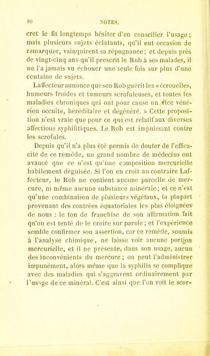 cret le fit longtemps hésiter d’en conseiller l’usage; mais plusieurs sujets éclatants, qu’il eut occasion de remarquer, vainquirent sa répugnance; et depuis près de vingt-cinq ans qu’il prescrit le Itob à ses malades, il ne l'a jamais vu échouer une seule fois sur plus d’une centaine de sujets. Laffecteur annonce que son Rob guérit les «écrouelles, humeurs froides et tumeurs scrofuleuses, et toutes les maladies chroniques qui ont pour cause un vice véné- rien occulte, héréditaire et dégénéré. » Cette proposi- tion n’est vraie que pour ce qui est relatif aux diverses affections syphilitiques. Le Rob est impuissant contre les scrofules. Depuis qu’il n’a plus été permis de douter de l’effica- cité de ce remède, un grand nombre de médecins ont avancé que ce n’est qu’une composition mercurielle habilement déguisée. Si l’on en croit au contraire Laf- fecteur, le Rob ne contient aucune parcelle de mer- cure, ni même aucune substance minérale; et ce n’est qu’une combinaison de plusieurs végétaux, la plupart provenant des contrées équatoriales les plus éloignées de nous : le ton de franchise de son affirmation fait qu'on est tenté de le croire sur parole; et l’expérience semble confirmer son assertion, car ce remède, soumis à l’analyse chimique, ne laisse voir aucune portion mercurielle, et il ne présente, dans son usage, aucun des inconvénients du mercure; on peut l’administrer impunément, alors même que la syphilis se complique avec des maladies qui s’aggravent ordinairement par l’usage de ce minéral. C’est ainsi que l’on voit le scor-