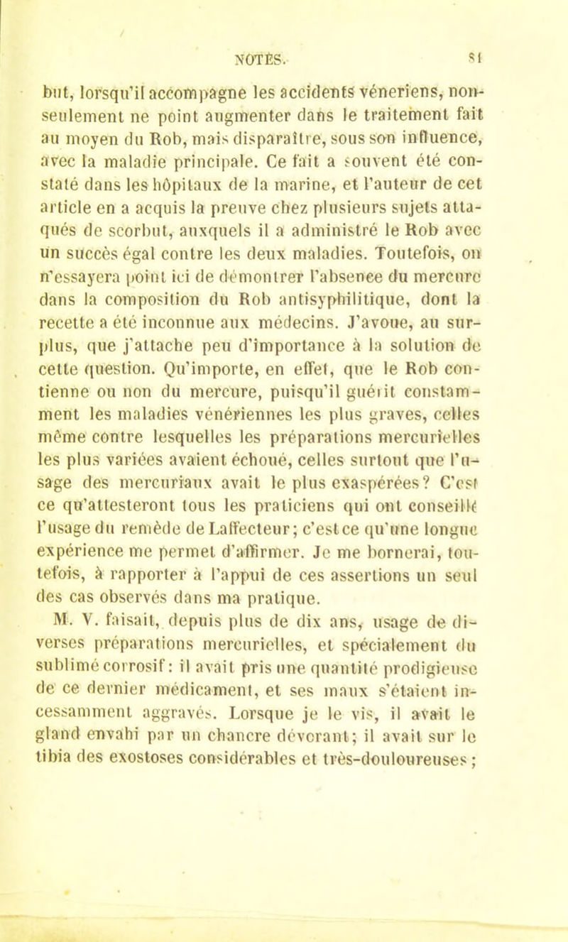 but, lorsqu’il accompagne les accidents vénériens, non- seulement ne point augmenter dans le traitement fait au moyen du Rob, mais disparaître, sous son influence, avec la maladie principale. Ce fait a souvent été con- staté dans les hôpitaux de la marine, et l’auteur de cet article en a acquis la preuve chez plusieurs sujets atta- qués de scorbut, auxquels il a administré le Rob avec un succès égal contre les deux maladies. Toutefois, on n’essayera point ici de démontrer l’absenee du mercure dans la composition du Rob antisyphilitique, dont la recette a été inconnue aux médecins. J’avoue, au sur- plus, que j'attache peu d’importance à la solution de cette question. Qu’importe, en effet, que le Rob con- tienne ou non du mercure, puisqu’il guérit constam- ment les maladies vénériennes les plus graves, celles môme contre lesquelles les préparations mercurielles les plus variées avaient échoué, celles surtout que l’u- sage des mercuriaux avait le plus exaspérées? C’est ce qu’attesteront tous les praticiens qui ont conseillé l’usage du remède de Laffecteur; c’estce qu'une longue expérience me permet d’affirmer. Je me bornerai, tou- tefois, à rapporter à l’appui de ces assertions un seul des cas observés dans ma pratique. M. V. faisait, depuis plus de dix ans, usage de di- verses préparations mercurielles, et spécialement du sublimé corrosif: il avait pris une quantité prodigieuse de ce dernier médicament, et ses maux s’étaient in- cessamment aggravés. Lorsque je le vis, il avait le gland envahi par un chancre dévorant; il avait sur le tibia des exostoses considérables et très-douloureuses ;