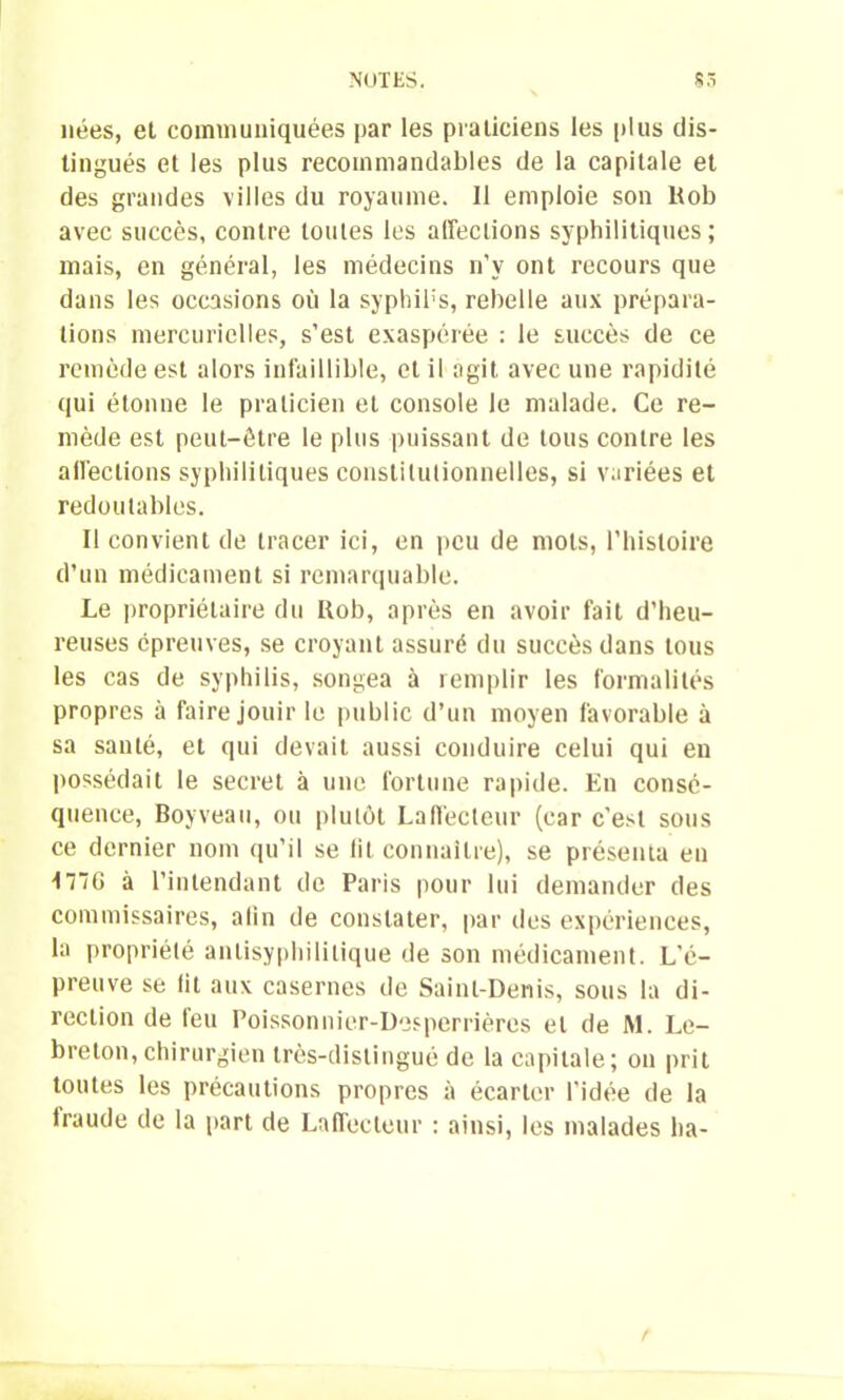nées, el communiquées par les praticiens les plus dis- tingués et les plus recommandables de la capitale et des grandes villes du royaume. Il emploie son Itob avec succès, contre toutes les affections syphilitiques; mais, en général, les médecins n’y ont recours que dans les occasions où la syphibs, rebelle aux prépara- tions mercurielles, s’est exaspérée : le succès de ce remède est alors infaillible, et il agit avec une rapidité qui étonne le praticien et console le malade. Ce re- mède est peut-être le plus puissant de tous contre les affections syphilitiques constitutionnelles, si variées et redoutables. Il convient de tracer ici, en peu de mots, l’histoire d’un médicament si remarquable. Le propriétaire du Itob, après en avoir fait d’heu- reuses épreuves, se croyant assuré du succès dans tous les cas de syphilis, songea à remplir les formalités propres à faire jouir le public d’un moyen favorable à sa santé, et qui devait aussi conduire celui qui en possédait le secret à une fortune rapide. En consé- quence, Boyveau, ou plutôt Laffecteur (car c'est sous ce dernier nom qu’il se lit connaître), se présenta en M~G à l’intendant de Paris pour lui demander des commissaires, afin de constater, par des expériences, la propriété aulisyphililique de son médicament. L’é- preuve se lit aux casernes de Saint-Denis, sous la di- rection de feu Poisson nier-Desperrières el de ftl. Le- breton, chirurgien très-distingué de la capitale; on prit toutes les précautions propres à écarter l’idée de la Iraude de la part de Laffecteur : ainsi, les malades ha-
