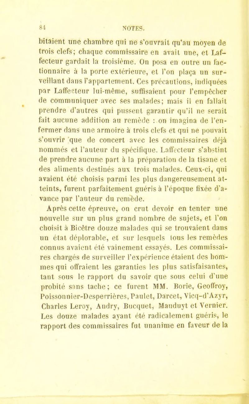 bitaient une chambre qui ne s’ouvrait qu’au moyen de trois clefs; chaque commissaire en avait une, et Laf- fecteur gardait la troisième. On posa en outre un fac- tionnaire à la porte extérieure, et l’on plaça un sur- veillant dans l’appartement. Ces précautions, indiquées par Laffecteur lui-même, suffisaient pour l’empêcher de communiquer avec ses malades; mais il en fallait prendre d’autres qui pussent garantir qu’il ne serait fait aucune addition au remède : on imagina de l’en- fermer dans une armoire à trois clefs et qui ne pouvait s’ouvrir que de concert avec les commissaires déjà nommés et l’auteur du spécifique. Laffecteur s’abstint de prendre aucune part à la préparation de la tisane et des aliments destinés aux trois malades. Ceux-ci, qui avaient été choisis parmi les plus dangereusement at- teints, furent parfaitement guéris à l’époque fixée d'a- vance par l'auteur du remède. Après cette épreuve, on crut devoir en tenter une nouvelle sur un plus grand nombre de sujets, et l’on choisit à Bicêtre douze malades qui se trouvaient dans un état déplorable, et sur lesquels lous les remèdes connus avaient été vainement essayés. Les commissai- res chargés de surveiller l’expérience étaient des hom- mes qui offraient les garanties les plus satisfaisantes, tant sous le rapport du savoir que sous celui d’une probité sans tache; ce furent MM. Borie, Geoffroy, Poissonnier-Desperrières, Paulet, Darcet, Vicq-d’Azyr, Charles Leroy, Andry, Bucquet, Mauduyt et Vernier. Les douze malades ayant été radicalement guéris, le rapport des commissaires fut unanime en faveur de la