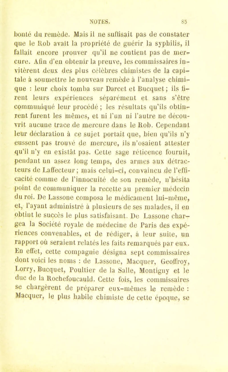 bouté du remède. Mais il ne suffisait pas de constater que le Rob avait la propriété de guérir la syphilis, il fallait encore prouver qu’il ne contient pas de mer- cure. Afin d’en obtenir la preuve, les commissaires in- vitèrent deux des plus célèbres chimistes de la capi- tale à soumettre le nouveau remède à l’analyse chimi- que : Leur choix tomba sur Darcet et Bucquet; ils li- rent leurs expériences séparément et sans s’être communiqué leur procédé; les résultats qu’ils obtin- rent furent les mêmes, et ni l’un ni l’autre ne décou- vrit aucune trace de mercure dans le Rob. Cependant leur déclaration à ce sujet portait que, bien qu’ils n’y eussent pas trouvé de mercure, ils n’osaient attester qu’il n’y en existât pas. Cette sage réticence fournit, pendant un assez long temps, des armes aux détrac- teurs de Laffecteur ; mais celui-ci, convaincu de l’effi- cacité comme de l’innocuité de sou remède, n’hésita point de communiquer la recette au premier médecin du roi. De Lassone composa le médicament lui-même, et, l’ayant administré à plusieurs de ses malades, il eu obtint le succès le plus satisfaisant. De Lassone char- gea la Société royale de médecine de Paris des expé- riences convenables, et de rédiger, à leur suite, un rapport où seraient relatés les faits remarqués par eux. En effet, cette compagnie désigna sept commissaires dont voici les noms : de Lassone, Macquer, Geoffroy, Lorry, Bucquet, Poultier de la Salle, Montigny et le duc de la Rochefoucauld. Cette fois, les commissaires se chargèrent de préparer eux-mêmes le remède : Macquer, le plus habile chimiste de cette époque, se