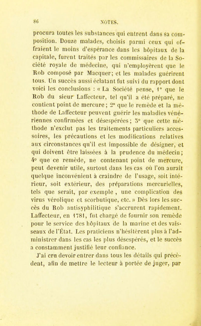 procura toutes les substances qui entrent dans sa com- position. Douze malades, choisis parmi ceux qui of- fraient le moins d’espérance dans les hôpitaux de la capitale, furent traités par les commissaires de la So- ciété royale de médecine, qui n’employèrent que le Rob composé par Macquer; et les malades guérirent tous. Un succès aussi éclatant fut suivi du rapport dont voici les conclusions : « La Société pense, 1° que le Rob du sieur Latfecteur, tel qu’il a été préparé, ne contient point de mercure ; 2° que le remède et la mé- thode de Laffecteur peuvent guérir les maladies véné- riennes confirmées et désespérées; 3° que cette mé- thode n’exclut pas les traitements particuliers acces- soires, les précautions et les modifications relatives aux circonstances qu’il est impossible de désigner, et qui doivent être laissées à la prudence du médecin; 4° que ce remède, ne contenant point de mercure, peut devenir utile, surtout dans les cas où l’on aurait quelque inconvénient à craindre de l’usage, soit inté- rieur, soit extérieur, des préparations mercurielles, tels que serait, par exemple , une complication des virus vérolique et scorbutique, etc. » Dès lors les suc- cès du Rob antisyphilitique s’accrurent rapidement. Laffecteur, en 1781, fut chargé de fournir son remède pour le service des hôpitaux de la marine et des vais- seaux de l’État. Les praticiens n’hésitèrent plus à l’ad- ministrer dans les cas les plus désespérés, et le succès a constamment justifié leur confiance. J’ai cru devoir entrer dans tous les détails qui précè- dent, afin de mettre le lecteur à portée de juger, par
