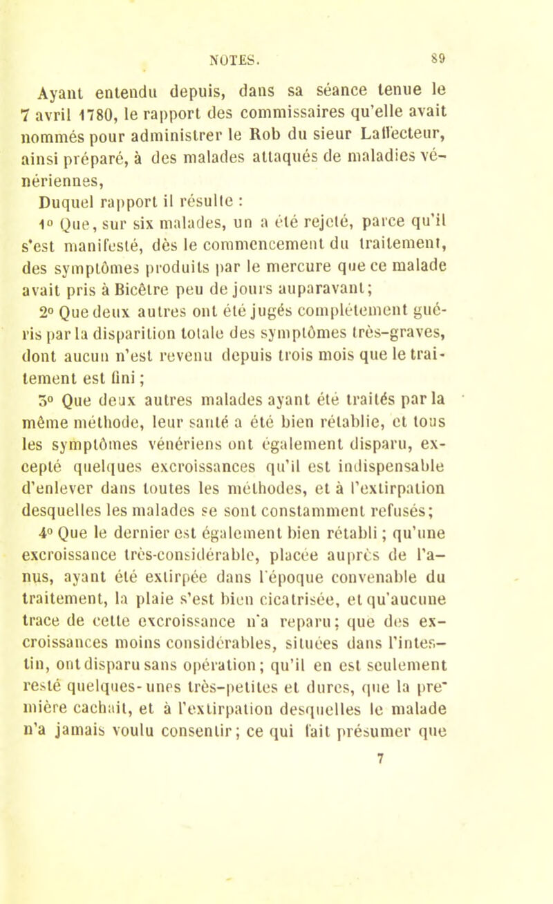 Ayant entendu depuis, dans sa séance tenue le 7 avril 1780, le rapport des commissaires qu’elle avait nommés pour administrer le Rob du sieur LaHecteur, ainsi préparé, à des malades attaqués de maladies vé- nériennes, Duquel rapport il résulte : 1° Que, sur six malades, un a été rejeté, parce qu’il s’est manifesté, dès le commencement du traitement, des symptômes produits par le mercure que ce malade avait pris à Bicêlre peu de jours auparavant; 2° Que deux autres ont été jugés complètement gué- ris parla disparition totale des symptômes très-graves, dont aucun n’est revenu depuis trois mois que le trai- tement est fini ; 5° Que deux autres malades ayant été traités parla même méthode, leur sauté a été bien rétablie, et tous les symptômes vénériens ont également disparu, ex- cepté quelques excroissances qu’il est indispensable d’enlever dans toutes les méthodes, et à l’extirpation desquelles les malades se sont constamment refusés; 4° Que le dernier est également bien rétabli ; qu’une excroissance très-considérable, placée auprès de l’a- nus, ayant été extirpée dans l'époque convenable du traitement, la plaie s’est bien cicatrisée, et qu’aucune trace de cette excroissance n'a reparu; que des ex- croissances moins considérables, situées dans l’intes- tin, ont disparu sans opération; qu’il en est seulement resté quelques-unes très-petites et dures, que la pre* inière cachait, et à l’extirpation desquelles le malade n’a jamais voulu consentir; ce qui fait présumer que 7