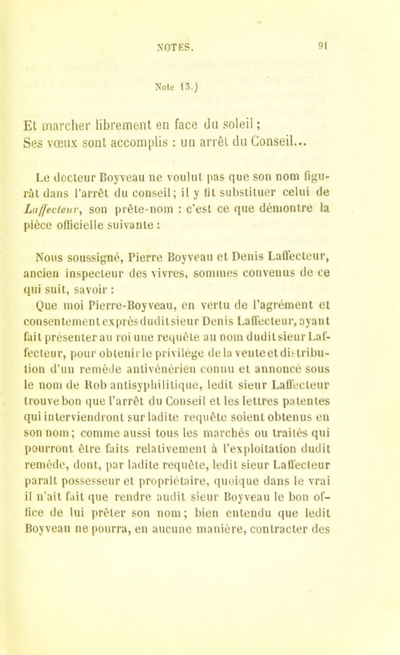 Note 13.} Et marcher librement, en face du soleil ; Ses vœux sont accomplis : un arrêt du Conseil... Le docteur Boyveau ne voulut pas que son nom figu- rât dans l’arrêt du conseil; il y fit substituer celui de Laffecteur, son prête-nom : c’est ce (pie démontre la pièce officielle suivante : Nous soussigné, Pierre Boyveau et Denis Laffecteur, ancien inspecteur des vivres, sommes convenus de ce qui suit, savoir : Que moi Pierre-Boyveau, en vertu de l’agrément et consentementexprèsduditsieur Denis Laffecteur, ayant fait présenterai! roi une requête au nom duditsieur Laf- fecteur, pour obtenir le privilège delà vente et distribu- tion d’un remède antivénérien connu et annoncé sous le nom de Rob antisyphilitique, ledit sieur Laffecteur trouve bon que l’arrêt du Conseil et les lettres patentes qui interviendront sur ladite requête soient obtenus en son nom; comme aussi tous les marchés ou traités qui pourront être faits relativement à l’exploitation dudit remède, dont, par ladite requête, ledit sieur Laffecteur paraît possesseur et propriétaire, quoique dans le vrai il n’ait fait que rendre audit sieur Boyveau le bon of- fice de lui prêter son nom ; bien entendu que ledit Boyveau ne pourra, en aucune manière, contracter des