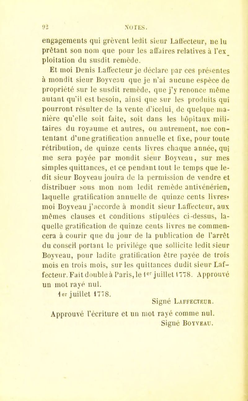 engagements qui grèvent ledit sieur Laffecteur, ne lu prêtant son nom que pour les affaires relatives à l’ex ploitation du susdit remède. Et moi Denis Laffecteur je déclare par ces présentes à mondit sieur Boy veau que je n'ai aucune espèce de propriété sur le susdit remède, que j’y renonce môme autant qu’il est besoin, ainsi que sur les produits qui pourront résulter de la vente d’icelui, de quelque ma- nière qu’elle soit faite, soit dans les hôpitaux mili- taires du royaume et autres, ou autrement, me con- tentant d’une gratification annuelle et fixe, pour toute rétribution, de quinze cents livres chaque année, qui me sera payée par mondit sieur Boyveau, sur mes simples quittances, et ce pendant tout le temps que le- dit sieur Boyveau jouira de la permission de vendre et distribuer sous mon nom ledit remède antivénérien, laquelle gratification annuelle de quinze cents livres» moi Boyveau j’accorde à mondit sieur Laffecteur, aux mômes clauses et conditions stipulées ci-dessus, la- quelle gratification de quinze cents livres ne commen- cera à courir que du jour de la publication de l’arrêt du conseil portant le privilège que sollicite ledit sieur Boyveau, pour ladite gratification être payée de trois mois en trois mois, sur les quittances dudit sieur Laf- fecteur. Fait double à Paris,le 1er juillet 1778. Approuvé un mot rayé nul. 1er juillet 1778. Signé Laffecteur. Approuvé l’écriture et un mot rayé comme nul. Signé Boyveau.