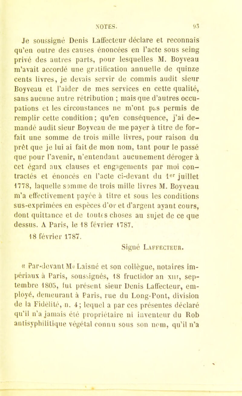 Je soussigné Denis LaiTecteur déclare et reconnais qu’en outre des causes énoncées en l’acte sous seing privé des autres parts, pour lesquelles M. Boyveau m’avait accordé une gratification annuelle de quinze cents livres, je devais servir de commis audit sieur Boyveau et l’aider de mes services en cette qualité, sans aucune autre rétribution ; mais que d’autres occu- pations et les circonstances ne m’ont pas permis de remplir cette condition; qu’en conséquence, j’ai de- mandé audit sieur Boyveau de me payer à titre de for- fait une somme de trois mille livres, pour raison du prêt que je lui ai fait de mon nom, tant pour le passé que pour l’avenir, n’entendant aucunement déroger à cet égard aux clauses et engagements par moi con- tractés et énoncés en l’acte ci-devant du 1er juillet 1778, laquelle somme de trois mille livres M. Boyveau m’a effectivement payée à litre et sous les conditions sus-exprimées en espèces d’or et d’argent ayant cours, dont quittance et de toutes choses au sujet de ce que dessus. A Paris, le 18 février 1787. 18 février 1787. Signé Laffecteür. « Par-devant Mu Laisné et son collègue, notaires im- périaux à Paris, soussignés, 18 fructidor an xm, sep- tembre 1808, fut présent sieur Denis Laffecteür, em- ployé, demeurant à Paris, rue du Long-Pont, division de la Fidélité, n. 4; lequel a par ces présentes déclaré qu’il n’a jamais été propriétaire ni inventeur du Rob antisyphilitique végétal connu sous son nom, qu’il n’a