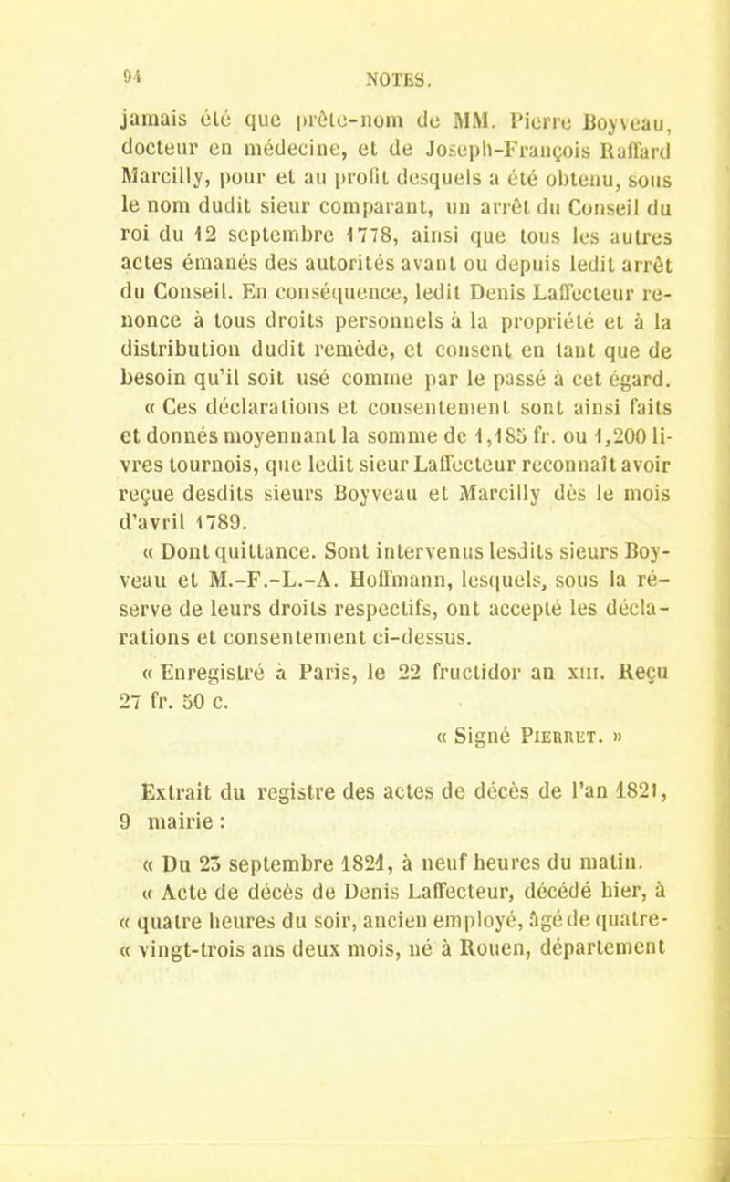 jamais été que |>rêlo-nom de MM. Pierre Boyvcau, docteur en médecine, et de Joseph-François Raffard Marcilly, pour et au prolil desquels a été obtenu, sous le nom dudit sieur comparant, un arrêt du Conseil du roi du 12 septembre 1778, ainsi que tous les autres actes émanés des autorités avant ou depuis ledit arrêt du Conseil. En conséquence, ledit Denis Laffecteur re- nonce à tous droits personnels à la propriété et à la distribution dudit remède, et consent en tant que de besoin qu’il soit usé comme par le passé à cet égard. « Ces déclarations et consentement sont ainsi faits et donnés moyennant la somme de 1,1S5 fr. ou 1,200 li- vres tournois, que ledit sieur LatTecleur reconnaît avoir reçue desdits sieurs Boyveau et Marcilly dès le mois d’avril 1789. « Dont quittance. Sont intervenus lesdits sieurs Boy- veau et M.-F.-L.-A. Hoffmann, lesquels, sous la ré- serve de leurs droits respectifs, ont accepté les décla- rations et consentement ci-dessus. « Enregistré à Paris, le 22 fructidor an sur. Reçu 27 fr. 50 c. « Signé Pierret. » Extrait du registre des actes de décès de l’an 1821, 9 maii'ie : « Du 23 septembre 1821, à neuf heures du matin. « Acte de décès de Denis Laffecteur, décédé hier, à « quatre heures du soir, ancien employé, âgé de quatre- « vingt-trois ans deux mois, né à Rouen, département