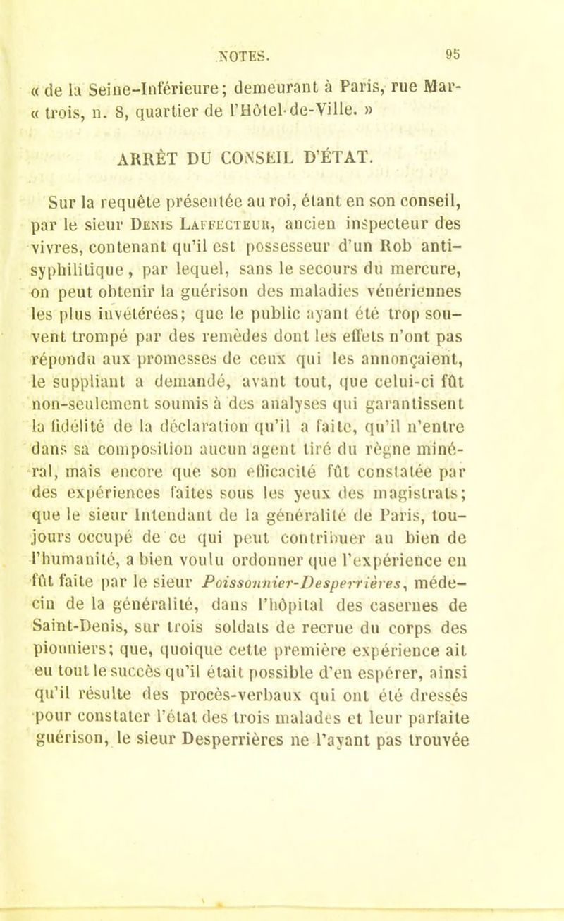 « de la Seine-Inférieure; demeurant à Paris, rue Mar- « trois, n. 8, quartier de l’Hôtel-de-Ville. » ARRÊT DU CONSEIL D’ÉTAT. Sur la requête présentée au roi, étant en son conseil, par le sieur Denis Laffecteur, ancien inspecteur des vivres, contenant qu’il est possesseur d’un Rob anti- syphilitique , par lequel, sans le secours du mercure, on peut obtenir la guérison des maladies vénériennes les plus invétérées; que le public ayant été trop sou- vent trompé par des remèdes dont les effets n’ont pas répondu aux promesses de ceux qui les annonçaient, le suppliant a demandé, avant tout, que celui-ci fût non-seulement soumis à des analyses qui garantissent la fidélité de la déclaration qu’il a faite, qu’il n’entre dans sa composition aucun agent tiré du règne miné- ral, mais encore que son efficacité fût constatée par des expériences faites sous les yeux des magistrats; que le sieur Intendant de la généralité de Paris, tou- jours occupé de ce qui peut contribuer au bien de l’humanité, a bien voulu ordonner que l’expérience en fût faite par le Sieur Poissonnier-Desperrières, méde- cin de la généralité, dans l’hôpital des casernes de Saint-Denis, sur trois soldats de recrue du corps des pionniers; que, quoique cette première expérience ait eu tout le succès qu’il était possible d’en espérer, ainsi qu’il résulte des procès-verbaux qui ont été dressés pour constater l’étal des trois malades et leur parfaite guérison, le sieur Desperrières ne l’ayant pas trouvée