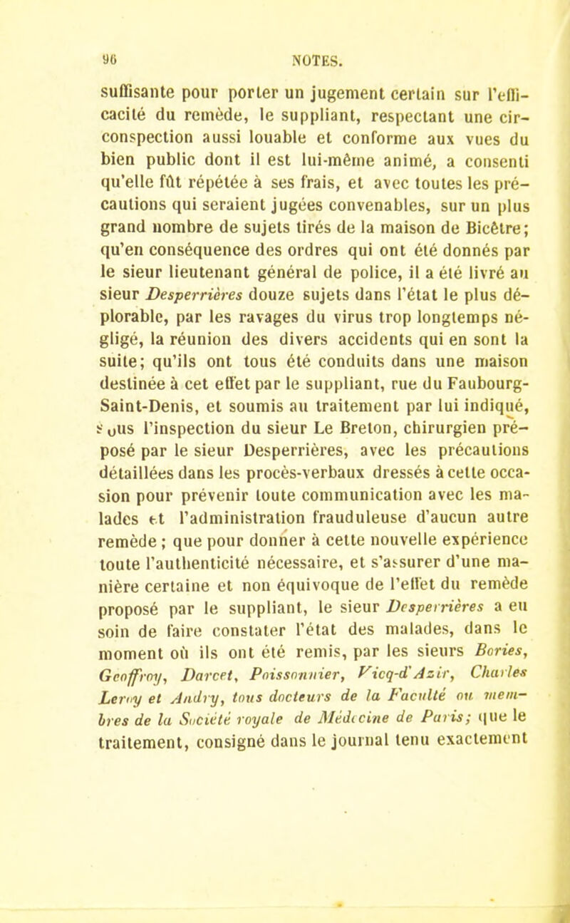 suffisante pour por 1er un jugement certain sur l’effi- cacité du remède, le suppliant, respectant une cir- conspection aussi louable et conforme aux vues du bien public dont il est lui-même animé, a consenti qu’elle fût répétée à ses frais, et avec toutes les pré- cautions qui seraient jugées convenables, sur un plus grand nombre de sujets tirés de la maison de Bicêtre; qu’en conséquence des ordres qui ont été donnés par le sieur lieutenant général de police, il a été livré au sieur Desperrières douze sujets dans l’état le plus dé- plorable, par les ravages du virus trop longtemps né- gligé, la réunion des divers accidents qui en sont la suite; qu’ils ont tous été conduits dans une maison destinée à cet effet par le suppliant, rue du Faubourg- Saint-Denis, et soumis au traitement par lui indiqué, s0us l’inspection du sieur Le Breton, chirurgien pré- posé par le sieur Desperrières, avec les précautions détaillées dans les procès-verbaux dressés à cette occa- sion pour prévenir toute communication avec les ma- lades et l’administration frauduleuse d’aucun autre remède ; que pour donner à cette nouvelle expérience toute l’authenticité nécessaire, et s’assurer d’une ma- nière certaine et non équivoque de l’effet du remède proposé par le suppliant, le sieur Desperrières a eu soin de faire constater l’état des malades, dans le moment où ils ont été remis, par les sieurs Bories, Geoffroy, Darcet, Poissonnier, Vicq-dîAsir, Charles Lemy et Andry, tous docteurs de la L'acuité ou mem- bres de la Société royale de Médecine de Paris; que le traitement, consigné dans le journal tenu exactement