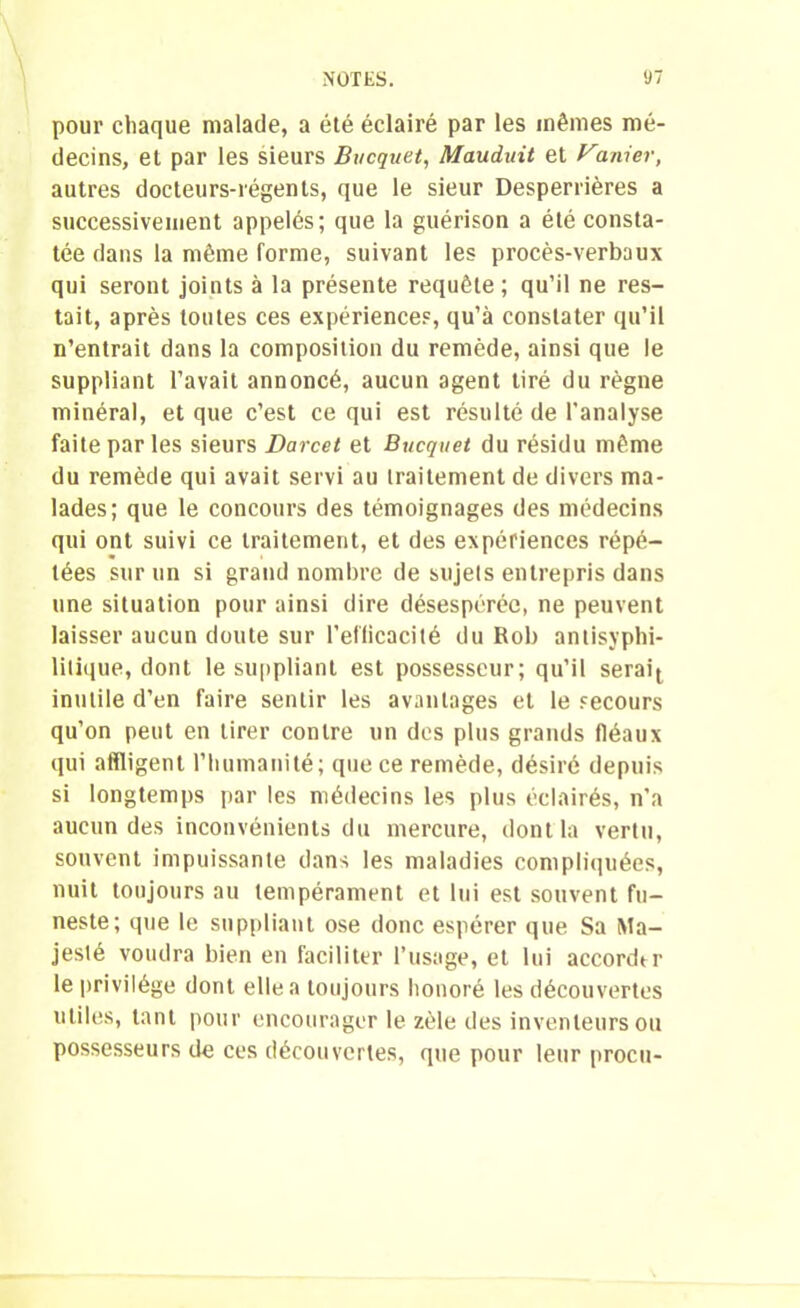 pour chaque malade, a été éclairé par les mêmes mé- decins, et par les sieurs Bucquet, Mauduit et Manier, autres docteurs-régents, que le sieur Desperrières a successivement appelés; que la guérison a été consta- tée dans la même forme, suivant les procès-verbaux qui seront joints à la présente requête; qu’il ne res- tait, après toutes ces expériences, qu’à constater qu’il n’entrait dans la composition du remède, ainsi que le suppliant l’avait annoncé, aucun agent tiré du règne minéral, et que c’est ce qui est résulté de l’analyse faite par les sieurs Darcet et Bucquet du résidu même du remède qui avait servi au traitement de divers ma- lades; que le concours des témoignages des médecins qui ont suivi ce traitement, et des expériences répé- tées sur un si grand nombre de sujets entrepris dans une situation pour ainsi dire désespérée, ne peuvent laisser aucun doute sur l'efficacité du Rob antisyphi- lilique, dont le suppliant est possesseur; qu’il serait inutile d’en faire sentir les avantages et le secours qu’on peut en tirer contre un des plus grands fléaux qui affligent l’humanité; que ce remède, désiré depuis si longtemps par les médecins les plus éclairés, n’a aucun des inconvénients du mercure, dont la vertu, souvent impuissante dans les maladies compliquées, nuit toujours au tempérament et lui est souvent fu- neste; que le suppliant ose donc espérer que Sa Ma- jesté voudra bien en faciliter l’usage, et lui accordtr le privilège dont elle a toujours honoré les découvertes utiles, tant pour encourager le zèle des inventeurs ou possesseurs de ces découvertes, que pour leur procu-