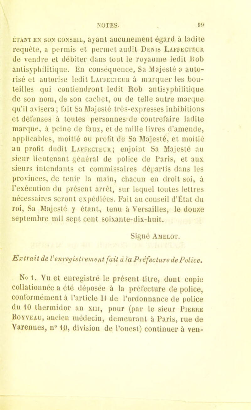 étant en son conseil, ayant aucunement égard à ladite requête, a permis et permet audit Denis Laffecteur de vendre et débiter dans tout le royaume ledit Rob antisyphilitique. En conséquence, Sa Majesté a auto- risé et autorise ledit Laffecteur à marquer les bou- teilles qui contiendront ledit Rob anlisyphilitique de son nom, de son cachet, ou de telle autre marque qu’il avisera; fait Sa Majesté très-expresses inhibitions et défenses à toutes personnes de contrefaire ladite marque, à peine de faux, et de mille livres d’amende, applicables, moitié au profit de Sa Majesté, et moitié au profit dudit Laffecteur; enjoint Sa Majesté au sieur lieutenant général de police de Paris, et aux sieurs intendants et commissaires départis dans les provinces, de tenir la main, chacun en droit soi, à l’exécution du présent arrêt, sur lequel toutes lettres nécessaires seront expédiées. Fait au conseil d’Étal du roi, Sa Majesté y étant, tenu à Versailles, le douze septembre mil sept cent soixante-dix-huit. Signé Amelot. Extrait de l'enregistrement fait à la Préfecture de Police. No 1. Vu et enregistré le présent titre, dont copie collationnée a été déposée à la préfecture de police, conformément à l’article II de l’ordonnance de police du 10 thermidor an xm, pour (par le sieur Pierre Boyveau, ancien médecin, demeurant à Paris, rue de Varennes, nu 1D, division de l’ouest) continuer à ven-