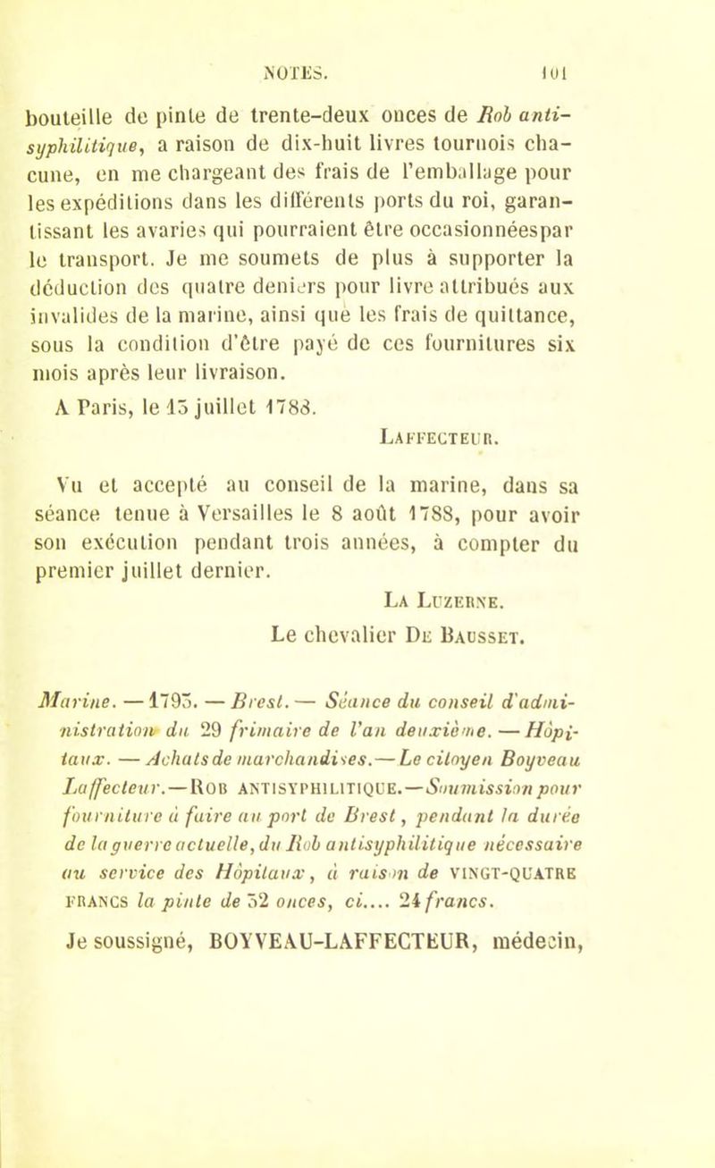 bouteille de pinte de trente-deux ouces de Bob anti- syphilitique, a raison de dix-huit livres tournois cha- cune, en me chargeant des frais de l’emballage pour les expéditions dans les différents ports du roi, garan- tissant les avaries qui pourraient être occasionnéespar le transport. Je me soumets de plus à supporter la déduction des quatre deniers pour livre attribués aux invalides de la marine, ainsi que les frais de quittance, sous la condition d’étre payé de ces fournitures six mois après leur livraison. A Paris, le 13 juillet 1783. Laffecteub. Vu et accepté au conseil de la marine, dans sa séance tenue à Versailles le 8 août 1788, pour avoir son exécution pendant trois années, à compter du premier juillet dernier. La Luzerne. Le chevalier De Bausset. Marine. —1793. — Brest.— Séance du conseil d'admi- nistration du 29 frimaire de Van deuxiè’ne.—Hôpi- taux. — Achats de marchandises.—Le citoyen Boyveau Laffecleur.—Rob antisyphilitique.—Soumission pour fourniture « faire au port de Brest, pendant la durée de la guerre actuelle, du Bob antisyphilitique nécessaire au service des Hôpitaux, à raison de vingt-quatre francs la pinte de 52 onces, ci.... 24 francs. Je soussigné, BOYVEAU-LAFFECTEUR, médecin,