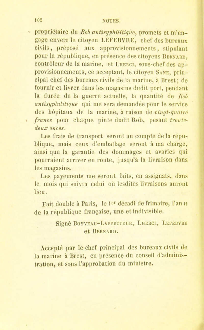 propriétaire du Iinb antisyphilitique, promets et m’en- gage envers le citoyen LEFEBVRE, chef des bureaux civils, préposé aux approvisionnements, stipulant pour la république, en présence des citoyens Bernard, contrôleur de la marine, et Lherc!, sous-chef des ap- provisionnements, ce acceptant, le citoyen Sane, prin- cipal chef des bureaux civils de la marine, à Brest; de fournir et livrer dans les magasins dudit port, pendant la durée de la guerre actuelle, la quantité de Roh antisyphilitique qui me sera demandée pour le service des hôpitaux de la marine, à raison de vingt-quatre francs pour chaque pinte dudit Rob, pesant trente- deux onces. Les frais de transport seront au compte delà répu- blique, mais ceux d’emballage seront à ma charge, ainsi que la garantie des dommages et avaries qui pourraient arriver en route, jusqu’à la livraison dans les magasins. Les payements me seront faits, en assignats, dans le mois qui suivra celui où lesdites livraisons auront lieu. Fait double à Paris, le Ier décadi de frimaire, l’an u de la république française, une et indivisible. Signé Boyveau-Làffecteur, Luerci, Lefebvre et Bernard. Accepté par le chef principal des bureaux civils de la marine à Brest, en présence du conseil d'adminis- tration, et sous l’approbation du ministre.