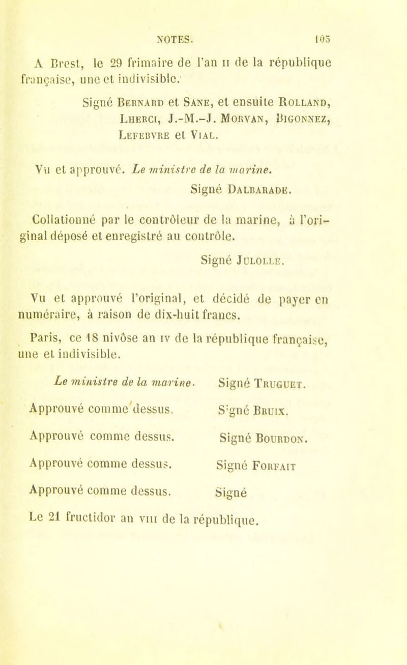 A Brest, le 29 frimaire de l’an n de la république française, une et indivisible. Signé Bernard et Sane, et ensuite Rolland, Lherci, J.-M.-J. Morvan, Bigonnez, Lefebvre et Vial. Vil et approuvé. Le ministre de la marine. Signé Dalbarade. Collationné par le contrôleur de la marine, à l’ori- ginal déposé et enregistré au contrôle. Signé Julolle. Vu et approuvé l’original, et décidé de payer en numéraire, à raison de dix-huit francs. Paris, ce 1S nivôse an iv de la république française, une et indivisible. Le ministre de la marine■ Signé Trugüex. Approuvé comme dessus. Approuvé comme dessus. Approuvé comme dessus. Approuvé comme dessus. Le 21 fructidor an vm de la S:gné Bruix. Signé Bourdon. Signé Forfait Signé république.