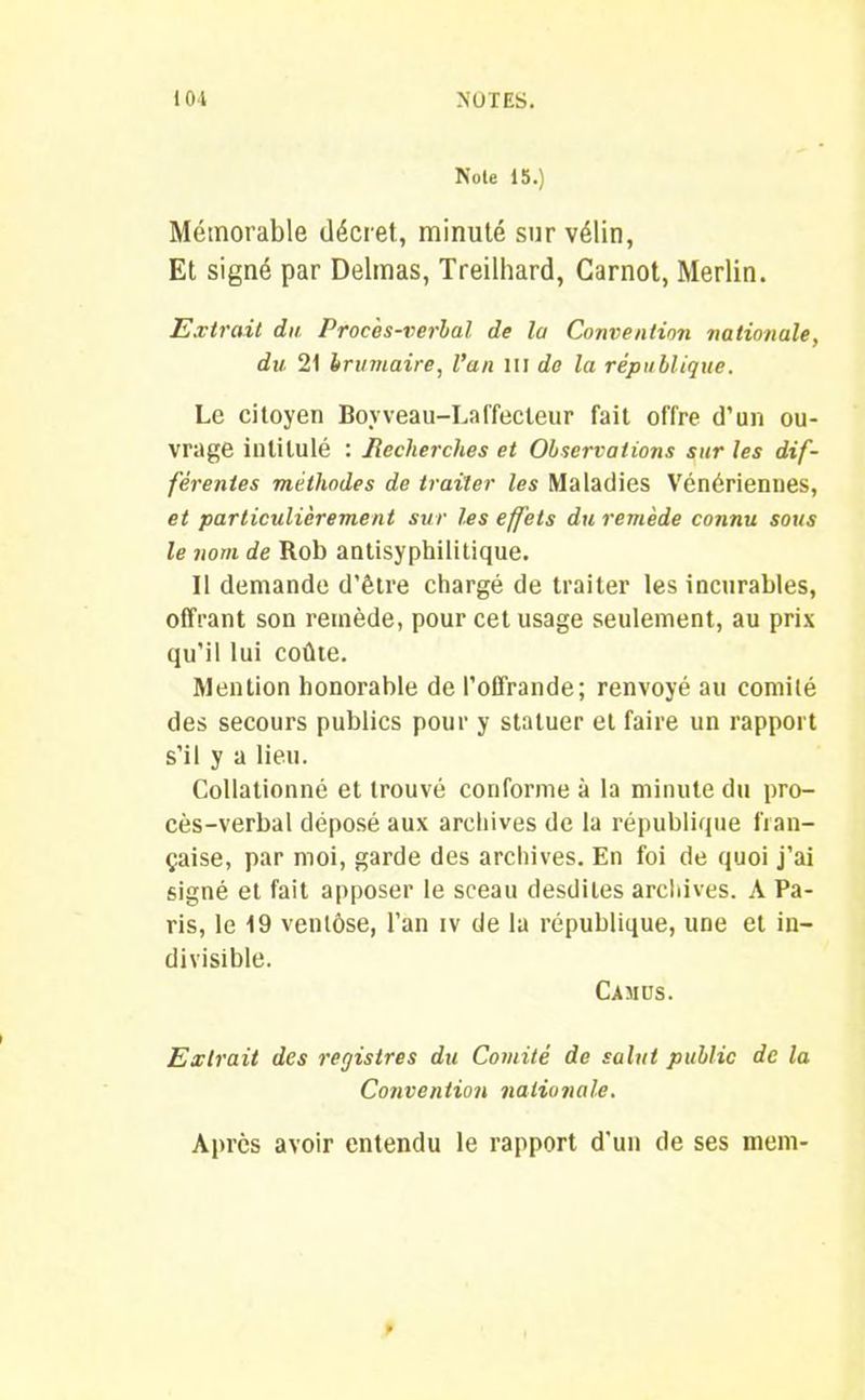 Noie 15.) Mémorable décret, minuté sur vélin, Et signé par Delmas, Treilhard, Carnot, Merlin. Extrait du Procès-verbal de la Convention nationale, du 21 brumaire, l’an m de la république. Le citoyen Boyveau-Laffecleur fait offre d’un ou- vrage intitulé : Jlecherches et Observations sur les dif- férentes méthodes de traiter les Maladies Vénériennes, et particulièrement sur les effets du remède connu sous le nom de Rob antisyphilitique. Il demande d’être chargé de traiter les incurables, offrant son remède, pour cet usage seulement, au pris qu’il lui coûte. Mention honorable de l’offrande; renvoyé au comité des secours publics pour y statuer et faire un rapport s’il y a lieu. Collationné et trouvé conforme à la minute du pro- cès-verbal déposé aux archives de la république fran- çaise, par moi, garde des archives. En foi de quoi j’ai signé et fait apposer le sceau desdiles archives. A Pa- ris, le 19 ventôse, l’an iv de la république, une et in- divisible. Camus. Extrait des registres du Comité de salut public de la Convention nationale. Après avoir entendu le rapport d'un de ses mem-