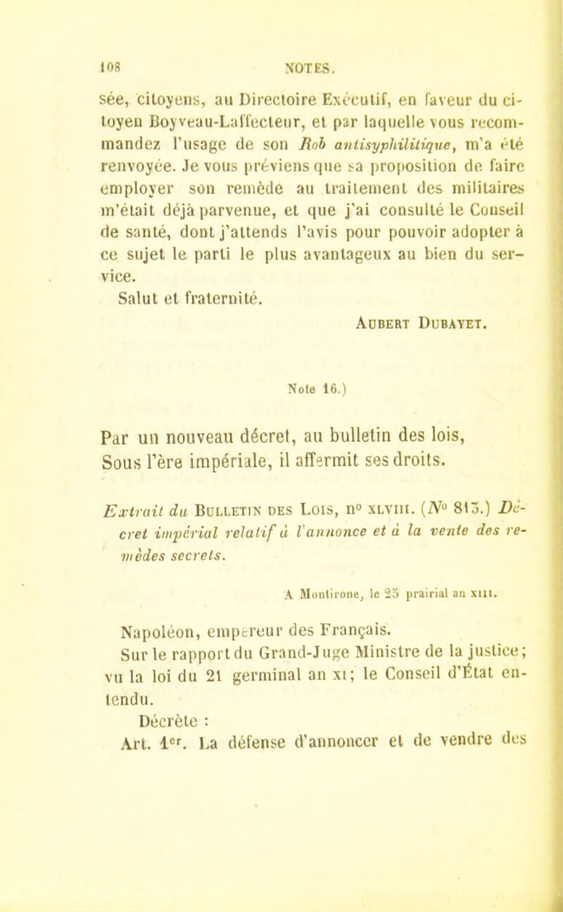 sée, citoyens, au Directoire Exécutif, en faveur du ci- toyen Boyveau-Laffecteur, et par laquelle vous recom- mandez l'usage de son Bob antisypliilitique, m’a été renvoyée. Je vous préviens que sa proposition de faire employer son remède au traitement des militaires m’était déjà parvenue, et que j’ai consulté le Conseil de santé, dont j’attends l’avis pour pouvoir adopter à ce sujet le parti le plus avantageux au bien du ser- vice. Salut et fraternité. Aubert Dubayet. Note 16.) Par un nouveau décret, au bulletin des lois, Sous l’ère impériale, il affermit ses droits. Extrait du Bulletin des Lois, n° xlviu. (ZV° 81a.) Dé- cret impérial relatif à l'annonce et à la vente des re- mèdes secrets. A Monlironc, le 25 prairial an mi. Napoléon, empereur des Français. Sur le rapport du Grand-Juge Ministre de la justice; vu la loi du 21 germinal an xi; le Conseil d’État en- tendu. Décrète : Art. 1er. La défense d’annoncer et de vendre des