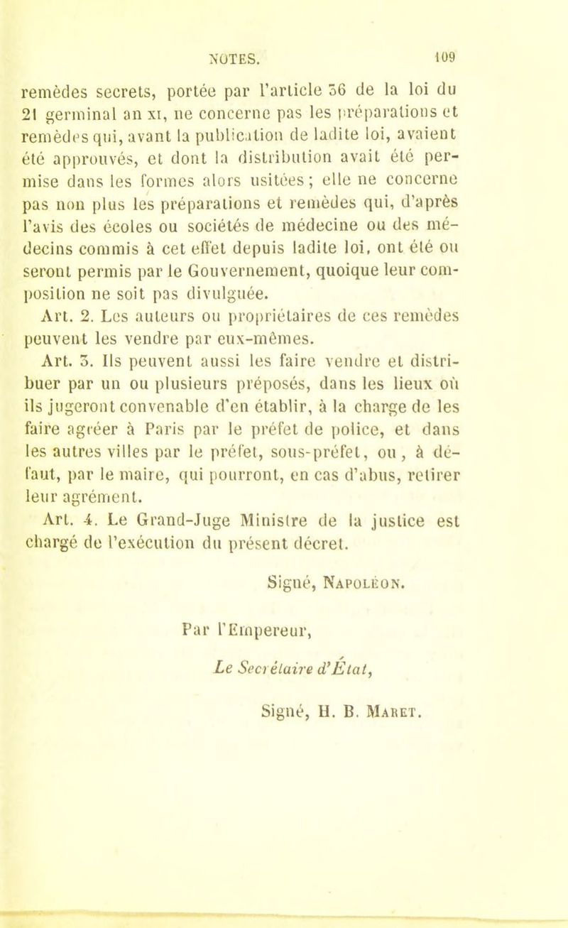 remèdes secrets, portée par l’article 56 de la loi du 21 germinal an xi, ne concerne pas les préparations et remèdes qui, avant la publication de ladite loi, avaient été approuvés, et dont la distribution avait été per- mise dans les formes alors usitées ; elle ne concerne pas non plus les préparations et remèdes qui, d’après l’avis des écoles ou sociétés de médecine ou des mé- decins commis à cet effet depuis ladite loi, ont été ou seront permis par le Gouvernement, quoique leur com- position ne soit pas divulguée. Art. 2. Les auteurs ou propriétaires de ces remèdes peuvent les vendre par eux-mêmes. Art. 5. Ils peuvent aussi les faire vendre et distri- buer par un ou plusieurs préposés, dans les lieux où ils jugeront convenable d'en établir, à la charge de les faire agréer à Paris par le préfet de police, et dans les autres villes par le préfet, sous-préfet, ou, à dé- faut, par le maire, qui pourront, en cas d’abus, retirer leur agrément. Art. 4. Le Grand-Juge Ministre de la justice est chargé de l’exécution du présent décret. Signé, Napoléon. Par l’Empereur, Le Secrétaire d’État, Signé, H. B. Maret.