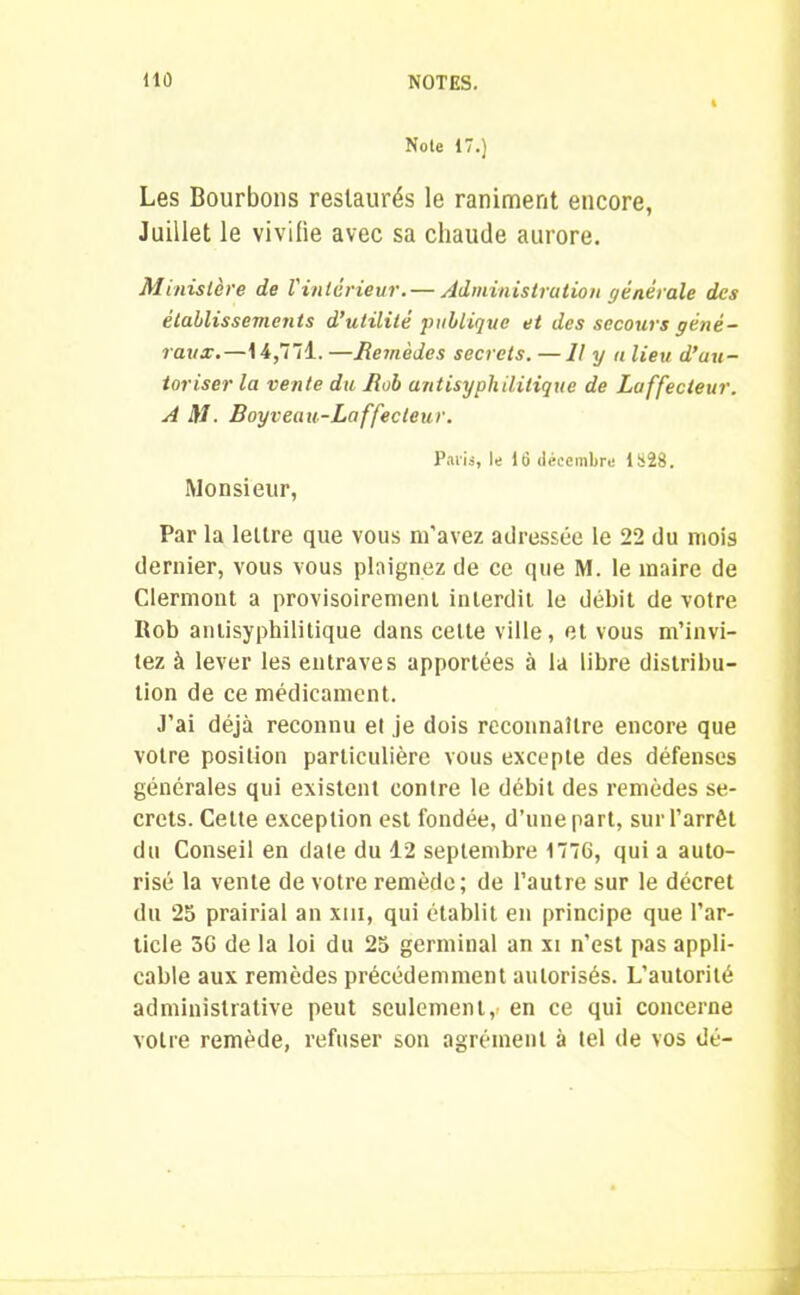Noie 17.) Les Bourbons restaurés le raniment encore, Juillet le vivifie avec sa chaude aurore. Ministère de l'intérieur.— Administration générale des établissements d’utilité publique et des secours géné- raux.—14,771. —Remèdes secrets. —Il y a lieu d’au- toriser la vente du Rob antisyphilitique de Laffecteur. A il/. Boy veau-Laffecteur. Paris, le 16 décembre 1828. Monsieur, Par la lettre que vous m'avez adressée le 22 du mois dernier, vous vous plaignez de ce que M. le maire de Clermont a provisoirement interdit le débit de votre Rob anlisyphilitique dans celte ville, et vous m’invi- tez à lever les entraves apportées à la libre distribu- tion de ce médicament. J’ai déjà reconnu et je dois reconnaître encore que votre position particulière vous excepte des défenses générales qui existent contre le débit des remèdes se- crets. Cette exception est fondée, d’une part, sur l’arrêt du Conseil en date du 12 septembre 1776, qui a auto- risé la vente de votre remède; de l’autre sur le décret du 25 prairial an xiu, qui établit en principe que l’ar- ticle 36 de la loi du 25 germinal an xi n'est pas appli- cable aux remèdes précédemment autorisés. L’autorité administrative peut seulement, en ce qui concerne votre remède, refuser son agrément à tel de vos dé-