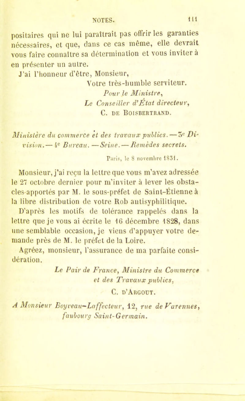 posilaires qui 11e lui paraîtrait pas oflrir les garanties nécessaires, et que, dans ce cas même, elle devrait vous faire connaître sa détermination et vous inviter à en présenter un autre. J'ai l’honneur d’être, Monsieur, Votre très-humble serviteur. Pour le Ministre, Le Conseiller d’Etat directeur, C. de Boisbertrand. Ministère du commerce et des travaux publics.—3,! Di- vision.— 4e Bureau.—Seine. — Remèdes secrets. Paris, le 8 novembre 1831. Monsieur, j’ai reçu la lettre que vous m’avez adressée le 27 octobre dernier pour m’inviter à lever les obsta- cles apportés par M. le sous-préfet de Saint-Étienne à la libre distribution de votre Rob autisyphilitique. D’après les motifs de tolérance rappelés dans la lettre que je vous ai écrite le 16 décembre 1S28, dans une semblable occasion, je viens d’appuyer votre de- mande près de M. le préfet de la Loire. Agréez, monsieur, l’assurance de ma parfaite consi- dération. Le Pair de France, Ministre du Commerce et des Travaux publics, C. d’Argoüt. A Monsieur Boy veau—La ffacteur, 12, rue de Eurennes, faubourg Saint-Germain.