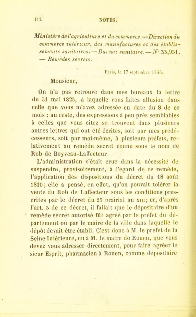 Ministère de l’agriculture et du commerce.—Directiondu commerce intérieur, des manufactures et des établis- sements sanitaires. — Bureau sanitaire. — N° 33,951. — Remèdes secrets. Taris, le 17scplembre 1846. Monsieur, On n'a pas retrouvé dans mes bureaux la lettre du 51 mai 1825, à laquelle vous faites allusion dans celle que vous m’avez adressée en date du 8 de ce mois : au reste, des expressions à peu près semblables à celles que vous citez se trouvent dans plusieurs autres lettres qui ont été écrites, soit par mes prédé- cesseurs, soit par moi-même, à plusieurs préfets, re- lativement au remède secret connu sous le nom de Rob de Boyveau-Laffecteur. L’administration s’était crue dans la nécessité de suspendre, provisoirement, à l’égard de ce remède, l’application des dispositions du décret du 18 août 1810; elle a pensé, en effet, qu’on pouvait tolérer la vente du Rob de Lallècteur sous les conditions pres- crites par le décret du 25 prairial an xm; or, d’après l'art. 5 de ce décret, il fallait que le dépositaire d’un remède secret autorisé fût agréé par le préfet du dé- partement ou par le maire de la ville dans laquelle le dépôt devait être établi. C’est donc à M. le préfet de la Seine-Inférieure, ou à M. le maire de Rouen, que vous devez vous adresser directement, pour faire agréer le sieur Esprit, pharmacien à Rouen, comme dépositaire