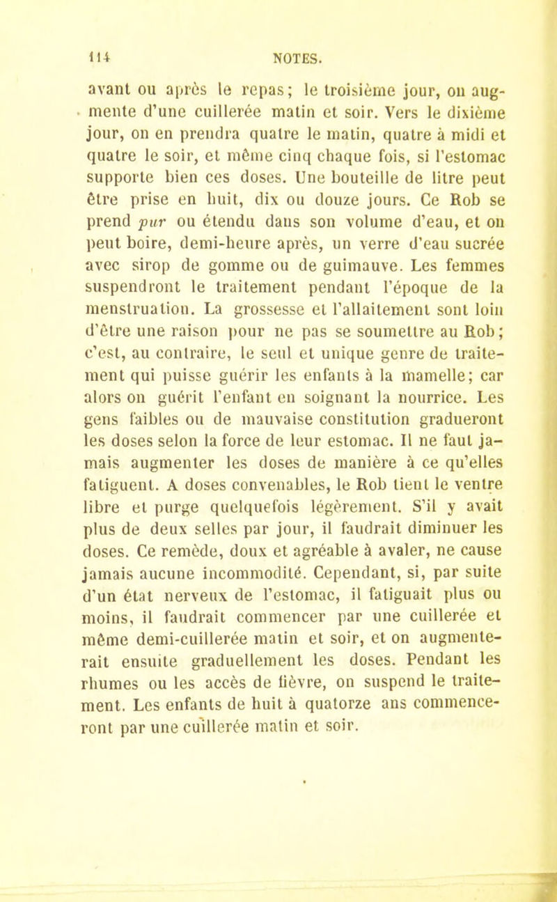 avant ou après le repas; le troisième jour, on aug- mente d’une cuillerée matin et soir. Vers le dixième jour, on en prendra quatre le matin, quatre à midi et quatre le soir, et même cinq chaque fois, si l’estomac supporte bien ces doses. Une bouteille de litre peut être prise en huit, dix ou douze jours. Ce Rob se prend pur ou étendu dans son volume d’eau, et on peut boire, demi-beure après, un verre d’eau sucrée avec sirop de gomme ou de guimauve. Les femmes suspendront le traitement pendant l’époque de la menstruation. La grossesse et l'allaitement sont loin d’être une raison pour ne pas se soumettre au Rob; c’est, au contraire, le seul et unique genre de traite- ment qui puisse guérir les enfants à la mamelle; car alors on guérit l’enfant en soignant la nourrice. Les gens faibles ou de mauvaise constitution gradueront les doses selon la force de leur estomac. Il ne faut ja- mais augmenter les doses de manière à ce qu’elles faliguent. A doses convenables, le Rob lient le ventre libre et purge quelquefois légèrement. S’il y avait plus de deux selles par jour, il faudrait diminuer les doses. Ce remède, doux et agréable à avaler, ne cause jamais aucune incommodité. Cependant, si, par suite d’un état nerveux de l’estomac, il fatiguait plus ou moins, il faudrait commencer par une cuillerée et même demi-cuillerée matin et soir, et on augmente- rait ensuite graduellement les doses. Pendant les rhumes ou les accès de lièvre, on suspend le traite- ment. Les enfants de huit à quatorze ans commence- ront par une cuillerée matin et soir.