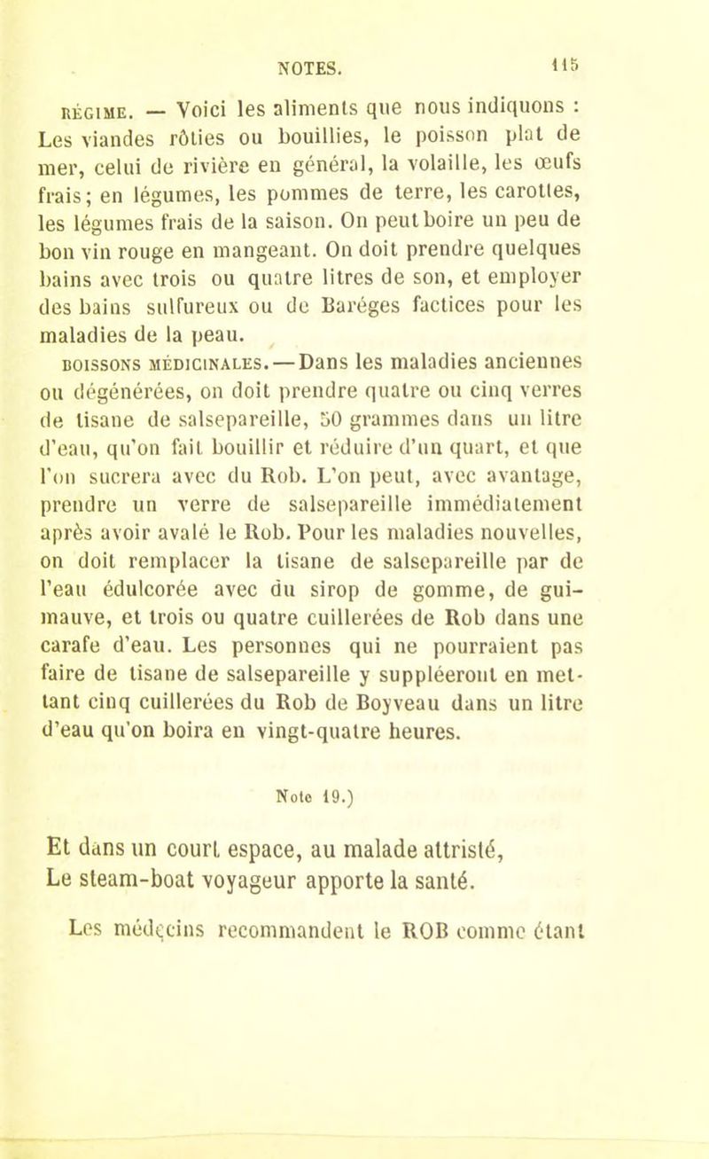 régime. — Voici les aliments que nous indiquons : Les viandes rôties ou bouillies, le poisson plat de mer, celui de rivière en général, la volaille, les œufs frais; en légumes, les pommes de terre, les carottes, les légumes frais de la saison. On peut boire un peu de bon vin rouge en mangeant. On doit prendre quelques bains avec trois ou quatre litres de son, et employer des bains sulfureux ou de Baréges factices pour les maladies de la peau. boissons médicinales. — Dans les maladies anciennes ou dégénérées, on doit prendre quatre ou cinq verres de tisane de salsepareille, 50 grammes dans un litre d’eau, qu'on fait bouillir et réduire d’un quart, et que l'on sucrera avec du Rob. L’on peut, avec avantage, prendre un verre de salsepareille immédiatement après avoir avalé le Rob. Pour les maladies nouvelles, on doit remplacer la tisane de salsepareille par de l’eau édulcorée avec du sirop de gomme, de gui- mauve, et trois ou quatre cuillerées de Rob dans une carafe d’eau. Les personnes qui ne pourraient pas faire de tisane de salsepareille y suppléeront en met- tant cinq cuillerées du Rob de Boyveau dans un litre d’eau qu'on boira en vingt-quatre heures. Note 19.) Et dans un court espace, au malade attristé, Le steam-boat voyageur apporte la santé. Los médecins recommandent le ROB comme étant