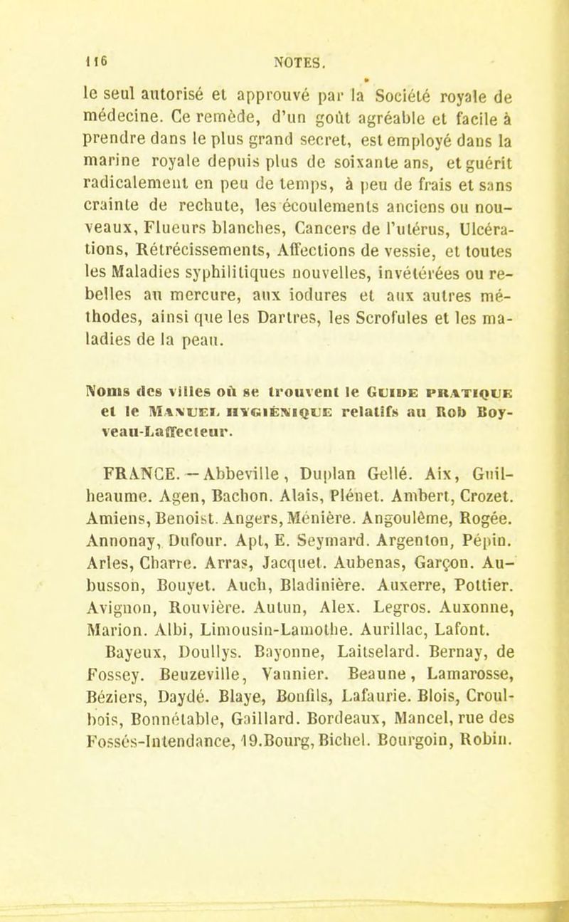 • le seul autorisé et approuvé par la Société royale de médecine. Ce remède, d’un goût agréable et facile à prendre dans le plus grand secret, est employé dans la marine royale depuis plus de soixante ans, et guérit radicalement en peu de temps, à peu de frais et sans crainte de rechute, les écoulements anciens ou nou- veaux, Flueurs blanches, Cancers de l’ulérus, Ulcéra- tions, Rétrécissements, Affections de vessie, et toutes les Maladies syphilitiques nouvelles, invétérées ou re- belles au mercure, aux iodures et aux autres mé- thodes, ainsi que les Dartres, les Scrofules et les ma- ladies de la peau. Noms «les villes où se trouvent le Guide pratique et le Maauei. hygiénique relatifs au Rob Boy- veau-Laffccieur. FRANCE. — Abbeville , Duplan Gellé. Aix, Guil- heaume. Agen, Bachon. Alais, Plénet. Ambert, Crozet. Amiens, Benoist. Angers, Ménière. Angoulême, Rogée. Annonay, Dufour. Apt, E. Seymard. Argenton, Pépin. Arles, Charre. Arras, Jacquet. Aubenas, Garçon. Au- busson, Bouyet. Auch, Bladinière. Auxerre, Poltier. Avignon, Rouvière. Aulun, Alex. Legros. Auxonne, Marion. Albi, Limousin-Lamothe. Aurillac, Lafont. Bayeux, Doullys. Bayonne, Laitselard. Bernay, de Fossey. Beuzeville, Vannier. Beaune, Lamarosse, Béziers, Daydé. Blaye, Bonfils, Lafaurie. Blois, Croul- bois, Bonnélable, Gaillard. Bordeaux, Mancel, rue des Fossés-Intendance, 19.Bourg,Bichel. Bourgoin, Robin.
