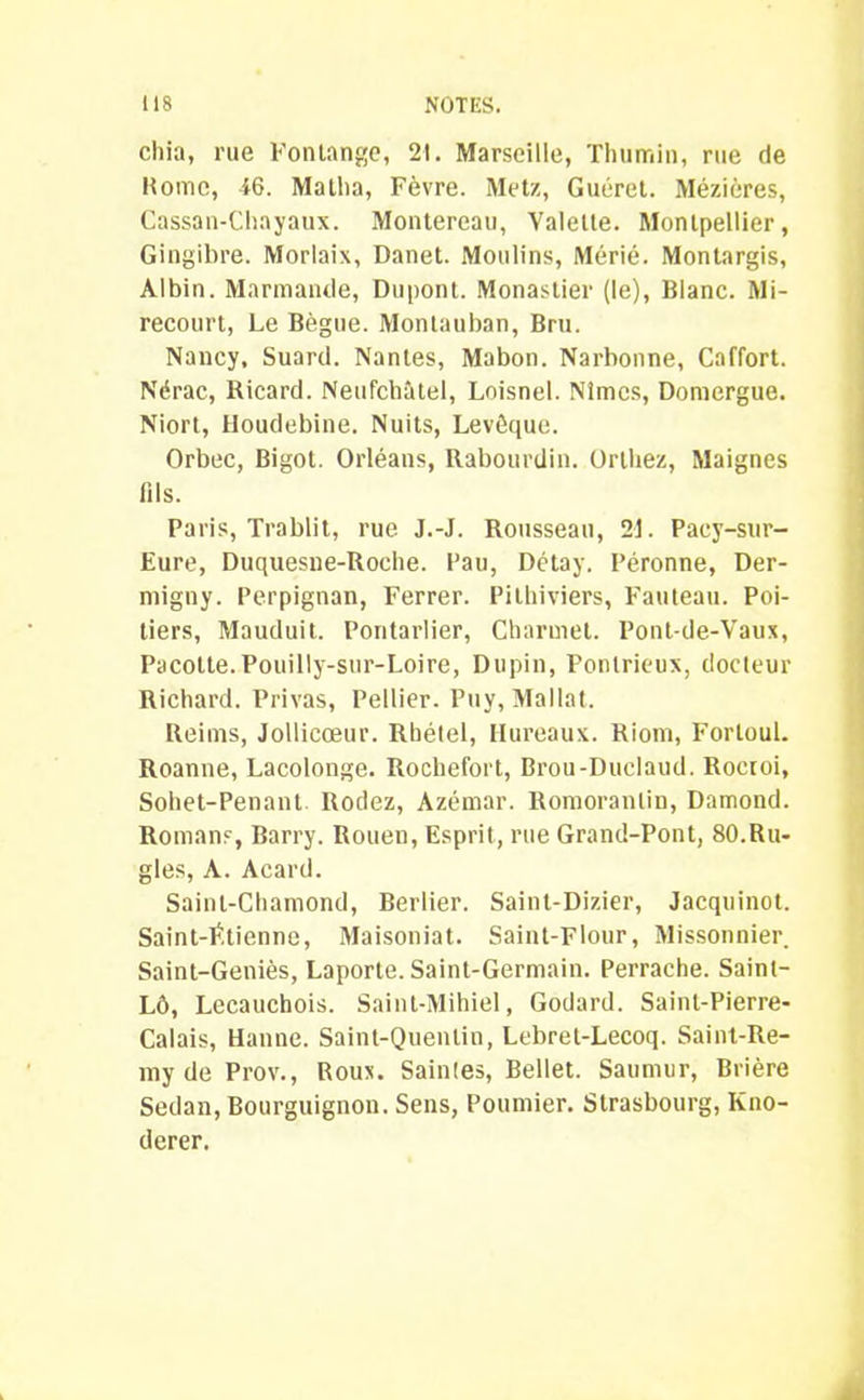 chia, rue Fontange, 21. Marseille, Thumin, rue de Home, 46. Matha, Fèvre. Metz, Guéret. Mézières, Cassan-Chayaux. Montereau, Valette. Montpellier, Gingibre. Morlaix, Danet. Moulins, Mérié. Montargis, Albin. Marmande, Dupont. Monastier (le), Blanc. Mi- recourt, Le Bègue. Montauban, Bru. Nancy, Suard. Nantes, Mabon. Narbonne, Caffort. Nérac, Ricard. Neufchâtel, Loisnel. Nîmes, Domergue. Niort, Houdebine. Nuits, Levôque. Orbec, Bigot. Orléans, Rabourdin. Ortliez, Maignes fils. Paris, Trablit, rue J.-J. Rousseau, 21. Pacy-sur- Eure, Duquesne-Roche. Pau, Détay. Péronne, Der- migny. Perpignan, Ferrer. Pilhiviers, Fauteau. Poi- tiers, Mauduit. Pontarlier, Charmet. Pont-de-Vaux, Pacotte.Pouilly-sur-Loire, Dupin, Ponlrieux, docteur Richard. Privas, Pellier. Puy, Mallat. Reims, Jollicœur. Rhélel, Hureaux. Riom, Forloul. Roanne, Lacolonge. Rochefort, Brou-Duclaud. Roctoi, Sohet-Penant. Rodez, Azémar. Romoranlin, Damond. Romans, Barry. Rouen, Esprit, rue Grand-Pont, 80.Ru- gles, A. Acard. Sainl-Chamond, Berlier. Saint-Dizier, Jacquinot. Saint-Étienne, Maisoniat. Saint-Flour, Missonnier. Saint-Geniès, Laporte. Saint-Germain. Perrache. Saint- Lô, Lecauchois. Saint-Mihiel, Godard. Saint-Pierre- Calais, Hanne. Saint-Quentin, Lebret-Lecoq. Saint-Re- my de Prov., Roux. Sainles, Bellet. Saumur, Brière Sedan, Bourguignon. Sens, Poumier. Strasbourg, Kno- derer.