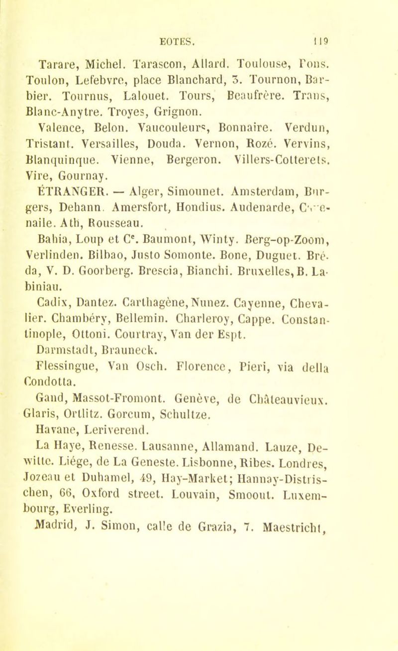 EÛTES. I 19 Tarare, Michel. Tarascon, Allard. Toulouse, Tons. Toulon, Lefebvre, place Blanchard, 3. Tournon, Bar- bier. Tournus, Lalouet. Tours, Beaufrère. Trans, Blanc-Anytre. Troyes, Grignon. Valence, Belon. Vaucouleur«, Bonnaire. Verdun, Tristant. Versailles, Douda. Vernon, Rozé. Vervins, Blanquinque. Vienne, Bergeron. Villers-Cotterels. Vire, Gournay. ÉTRANGER. — Alger, Simonnet. Amsterdam, Ber- gers, Dehann. Amersfort, Hondius. Audenarde, Cvc- naile. Ath, Rousseau. Baliia, Loup et C'. Baumont, Winty. Berg-op-Zoom, Verlinden. Bilbao, Justo Somonte. Bone, Duguet. Bré- da, V. D. Goorberg. Brescia, Bianchi. Bruxelles, B. La^ biniau. Cadix, Dantez. Cartbagène, Nunez. Cayenne, Cheva- lier. Chambéry, Bellemin. Cbarleroy, Cappe. Constan- tinople, Oltoni. Courtray, Van der Espt. Darmstadt, Brauneck. Flessingue, Van Oscb. Florence, Pieri, via délia Condotta. Gand, Massot-Fromont. Genève, de Cbàleauvieux. Glaris, Orllitz. Gorcum, Scbultze. Havane, Leriverend. La Haye, Renesse. Lausanne, Allamand. Lauze, De- wiltc. Liège, de La Geneste. Lisbonne, Ribes. Londres, Jozeau et Duhamel, i9, Hay-Market; Hannay-Distris- chen, 66, Oxford Street. Louvain, Smoout. Luxem- bourg, Everling. Madrid, J. Simon, calîe de Grazia, 7. Maestricht,