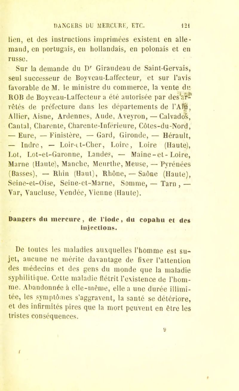 lien, el des instructions imprimées existent en alle- mand, en portugais, en hollandais, en polonais et en russe. Sur la demande du Dr Giraudeau de Saint-Gervais, seul successeur de Boyveau-Laffecteur, et sur l’avis favorable de M. le ministre du commerce, la vente du ROB de Boyveau-Lalfecteur a été autorisée par des'?.?? rêtés de préfecture dans les départements de l’Afô, Allier, Aisne, Ardennes, Aude, Aveyron, — Calvados, Cantal, Charente, Charente-Inférieure, Côtes-du-Nord, — Eure, — Finistère, — Gard, Gironde, — Hérault, — Indre, — Loir-tt-Cher, Loire, Loire (Haute), Lot, Lot-et-Garonne, Landes, — Maine-et-Loire, Marne (Hante), Manche, Meurlhe, Meuse, — Pyrénées (Basses), — Rhin (Haut), Rhône, — Saône (Haute), Seine-et-Oise, Seine-et-Marne, Somme, — Tarn , — Var, Vaucluse, Vendée, Vienne (Haute). Dangers du mercure , de l’iode, du copahu et de» injections. De toutes les maladies auxquelles l’homme est su- jet, aucune ne mérite davantage de fixer l’attention des médecins et des gens du monde que la maladie syphilitique. Celte maladie flétrit l’existence de l’hom- me. Abandonnée à elle-même, elle a une durée illimi- tée, les symptômes s’aggravent, la santé se détériore, et des infirmités pires que la mort peuvent en être les tristes conséquences. y I