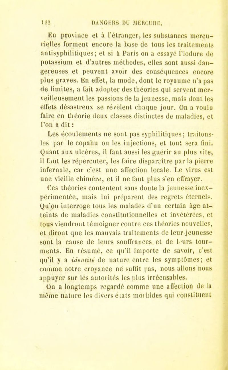 Eu province et à l’étranger, les substances mercu- rielles forment encore la base de tous les traitements antisyphilitiques; et si à Paris on a essayé l’iodure de potassium et d’autres méthodes, elles sont aussi dan- gereuses et peuvent avoir des conséquences encore plus graves. En effet, la mode, dont le royaume n'a pas de limites, a fait adopter des théories qui servent mer- veilleusement les passions de la jeunesse, mais dont les elfels désastreux se révélent chaque jour. On a voulu faire en théorie deux classes distinctes de maladies, et l’on a dit : Les écoulements ne sont pas syphilitiques; traitons- les par le copahu ou les injections, et tout sera fini. Quant aux ulcères, il faut aussi les guérir au plus vite, il faut les répercuter, les faire disparaître par la pierre infernale, car c’est une affection locale. Le virus est une vieille chimère, et il ne faut plus s’en effrayer. Ces théories contentent sans doute la jeunesse inex- périmentée, mais lui préparent des regrets éternels. Qu’on interroge tous les malades d’un certain âge at- teints de maladies constitutionnelles et invétérées, et tous viendront témoigner contre ces théories nouvelles, et diront que les mauvais traitements de leur jeunesse sont la cause de leurs souffrances et de leurs tour- ments. En résumé, ce qu’il importe de savoir, c'est qu’il y a identité de nature entre les symptômes; et comme notre croyance ne suflit pas, nous allons nous appuyer sur les autorités les plus irrécusables. On a longtemps regardé comme une alfeclion de la même nature les divers états morbides qui constituent