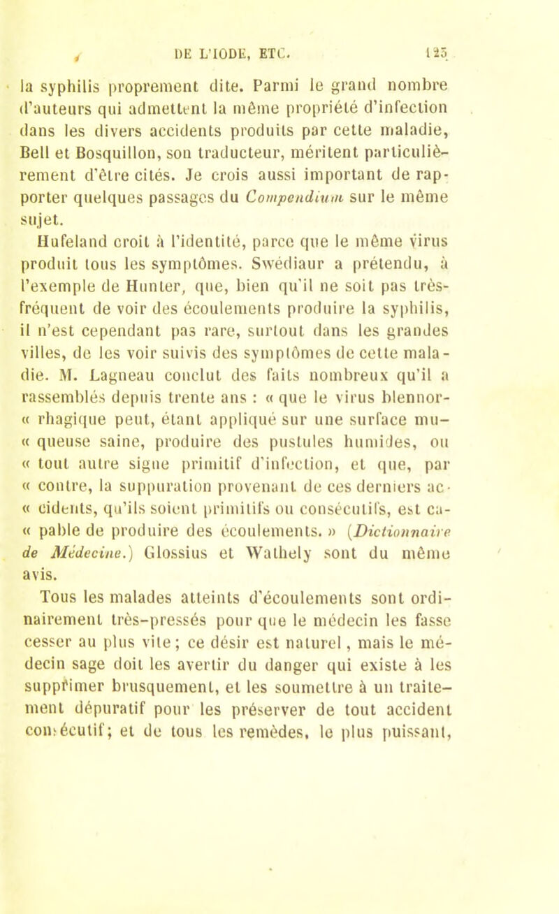 ! la syphilis proprement dite. Parmi le grand nombre d’auteurs qui admettent la même propriété d’infection dans les divers accidents produits par cette maladie, Bell et Bosquillon, son traducteur, méritent particuliè- rement d’être cités. Je crois aussi important de rap- porter quelques passages du Compendium sur le même sujet. IIufêland croit à l’identité, parce que le même virus produit tous les symptômes. Swédiaur a prétendu, à l’exemple de Hunier, que, bien qu’il ne soit pas très- fréquent de voir des écoulements produire la syphilis, il n’est cependant pas rare, surtout dans les grandes villes, de les voir suivis des symptômes de cette mala- die. M. Lagneau conclut des faits nombreux qu’il a rassemblés depuis trente ans : « que le virus blennor- « rhagique peut, étant appliqué sur une surface mu- te queuse saine, produire des pustules humides, ou « tout autre signe primitif d’infection, et que, par « contre, la suppuration provenant de ces derniers ac^ « cidenls, qu’ils soient primitifs ou consécutifs, est ca- « pable de produire des écoulements. » (Dictionnaire de Médecine.) Glossius et Walhely sont du même avis. Tous les malades atteints d’écoulements sont ordi- nairement très-pressés pour que le médecin les fasse cesser au plus vite; ce désir est naturel, mais le mé- decin sage doit les avertir du danger qui existe à les supprimer brusquement, et les soumettre à un traite- ment dépuratif pour les préserver de tout accident consécutif; et de tous les remèdes, le plus puissant,