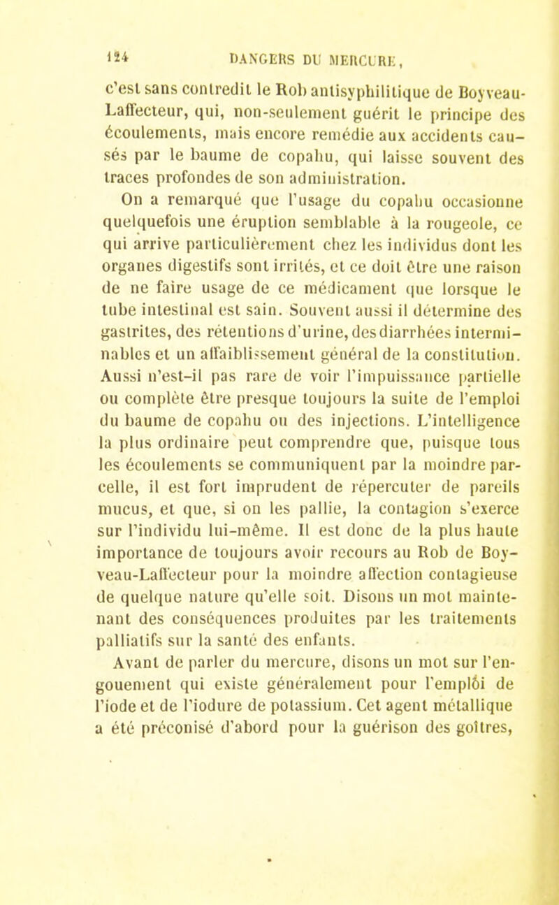 c’est sans contredit le Rol> antisyphilitique de Boyveau- Laffecteur, qui, non-seulement guérit le principe des écoulements, mais encore remédie aux accidents cau- sés par le baume de copaliu, qui laisse souvent des traces profondes de son administration. On a remarqué que l’usage du copaliu occasionne quelquefois une éruption semblable à la rougeole, ce qui arrive particulièrement chez les individus dont les organes digestifs sont irrités, et ce doit être une raison de ne faire usage de ce médicament que lorsque le tube intestinal est sain. Souvent aussi il détermine des gastrites, des rétentions d’urine, des diarrhées intermi- nables et un affaiblissement général de la constitution. Aussi n’est-il pas rare de voir l’impuissance partielle ou complète être presque toujours la suite de l’emploi du baume de copahu ou des injections. L’intelligence la plus ordinaire peut comprendre que, puisque tous les écoulements se communiquent par la moindre par- celle, il est fort imprudent de répercuter de pareils mucus, et que, si on les pallie, la contagion s’exerce sur l’individu lui-même. Il est donc de la plus haute importance de toujours avoir recours au Rob de Boy- veau-Laffecteur pour la moindre affection contagieuse de quelque nature qu’elle soit. Disons un mot mainte- nant des conséquences produites par les traitements palliatifs sur la santé des enfants. Avant de parler du mercure, disons un mot sur l’en- gouement qui existe généralement pour l’emplèi de l’iode et de l’iodure de potassium. Cet agent métallique a été préconisé d’abord pour la guérison des goitres,