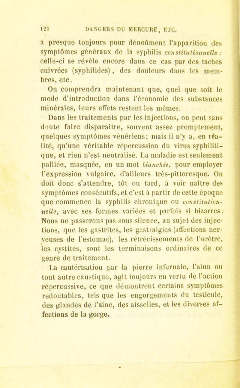 a presque toujours pour dénoûment l’apparition des symptômes généraux de la syphilis constitutionnelle : celle-ci se révèle encore dans ce cas par des taches cuivrées (syphilides), des douleurs dans les mem- bres, etc. On comprendra maintenant que, quel que soit le mode d’introduction dans l’économie des substances minérales, leurs effets restent les mômes. Dans les traitements par les injections, on peut sans doute faire disparaître, souvent assez promptement, quelques symptômes vénériens; mais il n’y a, en réa- lité, qu’une véritable répercussion du virus syphiliti- que, et rien n’est neutralisé. La maladie est seulement palliée, masquée, en un mot blanchie, pour employer l’expression vulgaire, d’ailleurs très-pittoresque. On doit donc s’attendre, tôt ou tard, à voir naître des symptômes consécutifs, et c’est à partir de cette époque que commence la syphilis chronique ou constitution- nelle, avec ses formes variées et parfois si bizarres. Nous ne passerons pas sous silence, au sujet des injec- tions, que les gastrites, les gastralgies (affections ner- veuses de l’estomac), les rétrécissements de l’urètre, les cystites, sont les terminaisons ordinaires de ce genre de traitement. La cautérisation par la pierre infernale, l’alun ou tout autre caustique, agit toujours en vertu de l'action répercussive, ce que démontrent certains symptômes redoutables, tels que les engorgements du testicule, des glandes de l’aine, des aisselles, et les diverses af- fections de la gorge.