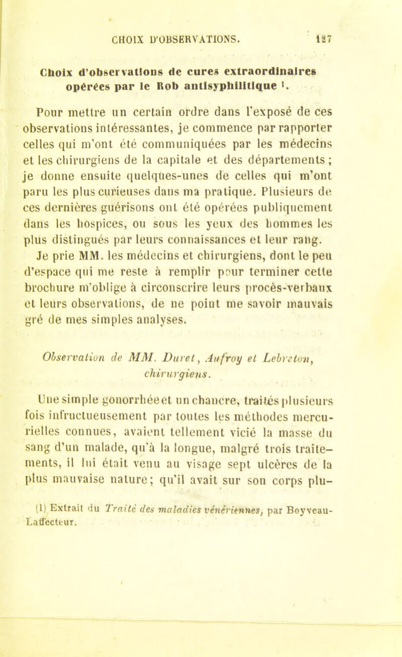 Choix d’observations de cures extraordinaires opérées par le Rob antisyphilltique >. Pour mettre un certain ordre dans l'exposé de ces observations intéressantes, je commence par rapporter celles qui m’ont été communiquées par les médecins et les chirurgiens de la capitale et des départements; je donne ensuite quelqties-unes de celles qui m’ont paru les plus curieuses dans ma pratique. Plusieurs de ces dernières guérisons ont été opérées publiquement dans les hospices, ou sous les yeux des hommes les plus distingués par leurs connaissances et leur rahg. Je prie MM. les médecins et chirurgiens, dont le peu d’espace qui me reste à remplir pour terminer celle brochure m’oblige à circonscrire leurs procès-verbaux et leurs observations, de ne poiut me savoir mauvais gré de mes simples analyses. Observation de MM. Duvet, Aufroy et Lebreton, chirurgiens. Une simple gonorrhéeet un chancre, traités plusieurs fois infructueusement par toutes les méthodes mercu- rielles connues, avaient tellement vicié la masse du sang d’un malade, qu’à la longue, malgré trois traite- ments, il lui était venu au visage sept ulcères de la plus mauvaise nature; qu’il avait sur son corps plu- (1) Extrait du 'Imité des maladies vénériennes, par Boyveau- Latfectiur.