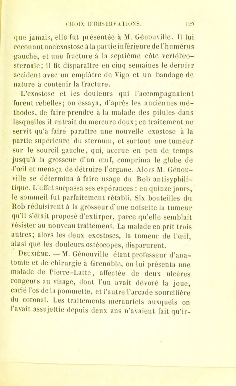 que jamais, elle fut présentée à M. Génouville. Il lui reconnut uneexostose à la partie inférieure de l’humérus gauche, et une fracture à la septième côte vertébro- sternale; il fil disparaître en cinq semaines le dernier accident avec un emplâtre de Vigo et un bandage de nature à contenir la fracture. L’exostose et les douleurs qui l’accompagnaient furent rebelles; on essaya, d’après les anciennes mé- thodes, de faire prendre à la malade des pilules dans lesquelles il entrait du mercure doux ; ce traitement ne servit qu’à faire paraître une nouvelle exostose à la partie supérieure du sternum, et surtout une tumeur sur le sourcil gauche, qui, accrue en peu de temps jusqu’à la grosseur d’un œuf, comprima le globe de l’œil et menaça de détruire l’organe. Alors M. Génou- ville se détermina à faire usage du Rob antisyphili- tique. L’effet surpassa ses espérances : eu quinze jours, le sommeil fut parfaitement rétabli. Six bouteilles du Rob réduisirent à la grosseur d'une noisette la tumeur qu’il s’était proposé d’extirper, parce qu’elle semblait résisterai! nouveau traitement. La malade en prit trois autres; alors les deux exostoses, la tumeur de l’œil, ainsi que les douleurs ostéocopes, disparurent. Deuxième. — M. Génouville étant professeur d’ana- tomie et .le chirurgie à Grenoble, on lui présenta une malade de Pierre-Latte, affectée de deux ulcères rongeurs au visage, dont l’un avait dévoré la joue, carié l’os de la pommette, et l’autre l’arcade sourcilière du coronal. Les traitements mercuriels auxquels on I avait assujettie depuis deux ans n’avaient fait qu’ir-