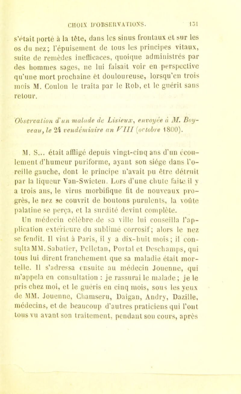 s’était porté à la tête, dans les sinus frontaux et sur les os du nez; l'épuisement de tous les principes vitaux, suite de remèdes inefficaces, quoique administrés par des hommes sages, ne lui faisait voir en perspective qu’une mort prochaine ôt douloureuse, lorsqu'en trois mois M. Coulon le traita par le Uob, et le guérit sans retour. Observation d'un malade de Lisieux, envoyée à M. Boy- veau, le 24 vendémiaire an f^III (octobre 1800). M. S... était affligé depuis vingt-cinq ans d’un écou- lement d'humeur puriforme, ayant son siège dans l'o- reille gauche, dont le principe n’avait pu être détruit par la liqueur Van-Swielen. Lors d’une chute faite il y a trois ans, le virus morbifique lit de nouveaux pro- grès, le nez se couvrit de boutons purulents, la voûte palatine se perça, et la surdité devint complète. lin médecin célèbre de sa ville lui conseilla l’ap- plication extérieure du sublimé corrosif; alors le nez se fendit. Il vint à Paris, il y a dix-huit mois; il con- sulta MM. Sabatier, Pclletan, Portai et Deschamps, qui tous lui dirent franchement que sa maladie était mor- telle. 11 s’adressa ensuite au médecin Jouenne, qui m’appela en consultation : je rassurai le malade; je le pris chez moi, et le guéris en cinq mois, sous les yeux de MM. Jouenne, Chamseru, Daigan, Andry, Dazille, médecins, et de beaucoup d’autres praticiens qui l’ont tous vu avant son traitement, pendant son cours, après