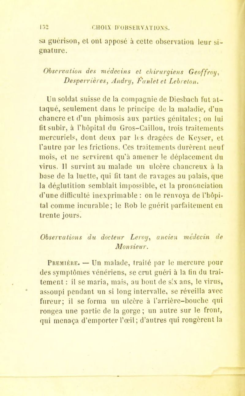 sa guérison, et ont apposé à celte observation leur si- gnature. Observation des médecins et chirurgiens Geoffroy, Desperrières, Andry, lui ni et et Lehrelon. Un soldat suisse de la compagnie de Diesbach fut at- taqué, seulement dans le principe de la maladie, d’un chancre et d’un phimosis aux parties génitales; on lui lit subir, à l’hôpital du Gros-Caillou, trois traitements mercuriels, dont deux par les dragées de Keyser, et l’autre par les frictions. Ces traitements durèrent neuf mois, et ne servirent qu’à amener le déplacement du virus. Il survint au malade un ulcère chancreux à la base de la luette, qui lit tant de ravages au palais, que la déglutition semblait impossible, et la prononciation d’une difficulté inexprimable : on le renvoya de l’hôpi- tal comme incurable; le Rob le guérit parfaitement en trente jours. Observations du docteur Leroy, ancien médecin de Monsieur. Première. — Un malade, traité par le mercure pour des symptômes vénériens, se crut guéri à la tin du trai- tement : il se maria, mais, au bout de six ans, le virus, assoupi pendant un si long intervalle, se réveilla avec fureur; il se forma un ulcère à l'arrière-bouche qui rongea une partie de la gorge; un autre sur le front, qui menaça d’emporter l’œil; d’autres qui rongèrent la